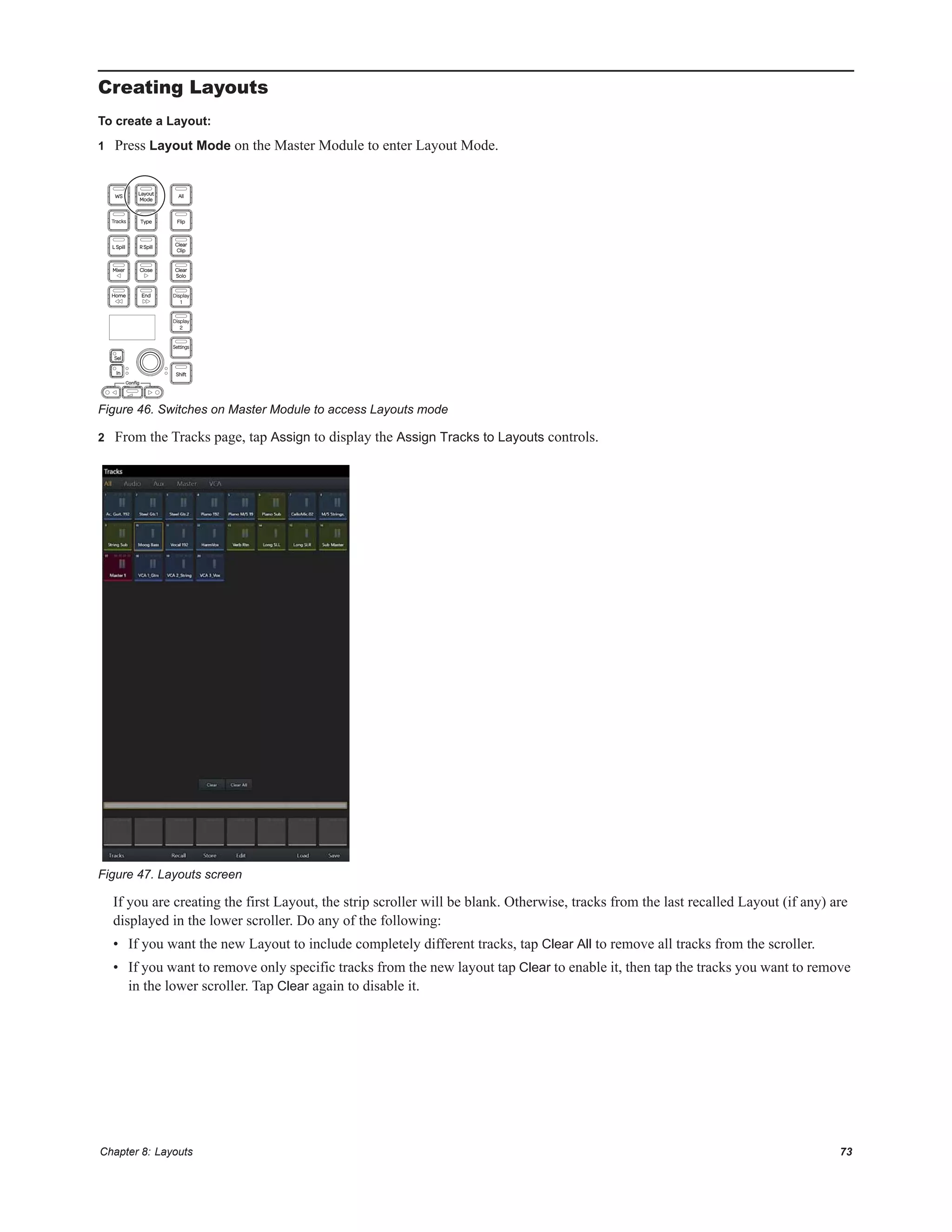 Chapter 8: Layouts 73
Creating Layouts
To create a Layout:
1 Press Layout Mode on the Master Module to enter Layout Mode.
2 From the Tracks page, tap Assign to display the Assign Tracks to Layouts controls.
If you are creating the first Layout, the strip scroller will be blank. Otherwise, tracks from the last recalled Layout (if any) are
displayed in the lower scroller. Do any of the following:
• If you want the new Layout to include completely different tracks, tap Clear All to remove all tracks from the scroller.
• If you want to remove only specific tracks from the new layout tap Clear to enable it, then tap the tracks you want to remove
in the lower scroller. Tap Clear again to disable it.
Figure 46. Switches on Master Module to access Layouts mode
Figure 47. Layouts screen
 