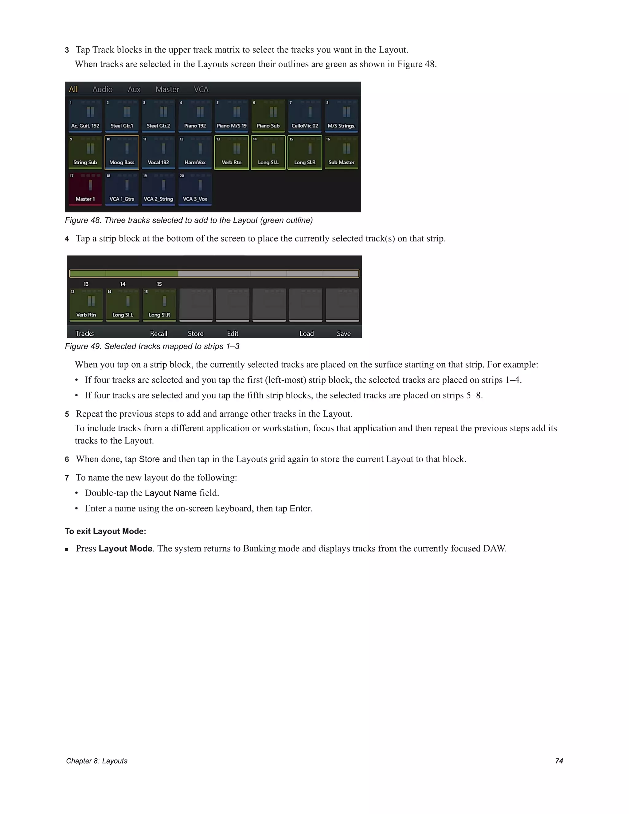 Chapter 8: Layouts 74
3 Tap Track blocks in the upper track matrix to select the tracks you want in the Layout.
When tracks are selected in the Layouts screen their outlines are green as shown in Figure 48.
4 Tap a strip block at the bottom of the screen to place the currently selected track(s) on that strip.
When you tap on a strip block, the currently selected tracks are placed on the surface starting on that strip. For example:
• If four tracks are selected and you tap the first (left-most) strip block, the selected tracks are placed on strips 1–4.
• If four tracks are selected and you tap the fifth strip blocks, the selected tracks are placed on strips 5–8.
5 Repeat the previous steps to add and arrange other tracks in the Layout.
To include tracks from a different application or workstation, focus that application and then repeat the previous steps add its
tracks to the Layout.
6 When done, tap Store and then tap in the Layouts grid again to store the current Layout to that block.
7 To name the new layout do the following:
• Double-tap the Layout Name field.
• Enter a name using the on-screen keyboard, then tap Enter.
To exit Layout Mode:
 Press Layout Mode. The system returns to Banking mode and displays tracks from the currently focused DAW.
Figure 48. Three tracks selected to add to the Layout (green outline)
Figure 49. Selected tracks mapped to strips 1–3
 
