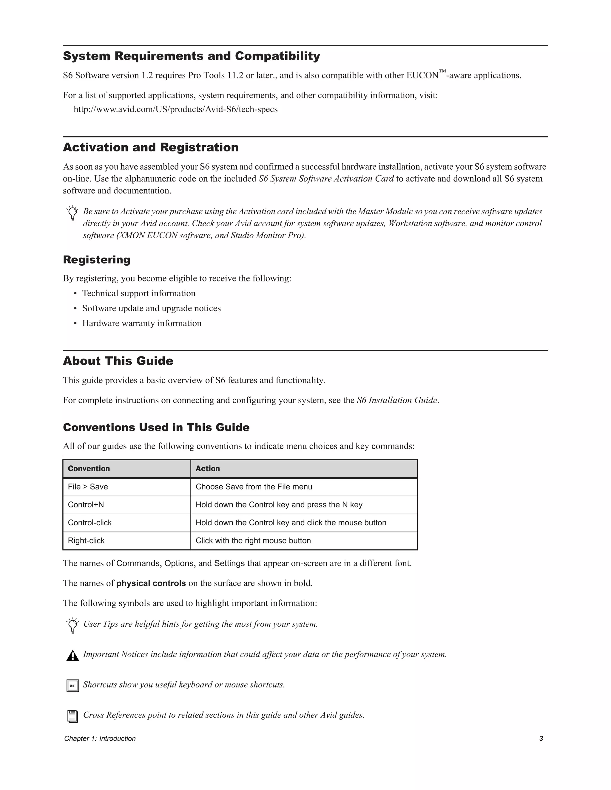 Chapter 1: Introduction 3
System Requirements and Compatibility
S6 Software version 1.2 requires Pro Tools 11.2 or later., and is also compatible with other EUCON™-aware applications.
For a list of supported applications, system requirements, and other compatibility information, visit:
http://www.avid.com/US/products/Avid-S6/tech-specs
Activation and Registration
As soon as you have assembled your S6 system and confirmed a successful hardware installation, activate your S6 system software
on-line. Use the alphanumeric code on the included S6 System Software Activation Card to activate and download all S6 system
software and documentation.
Registering
By registering, you become eligible to receive the following:
• Technical support information
• Software update and upgrade notices
• Hardware warranty information
About This Guide
This guide provides a basic overview of S6 features and functionality.
For complete instructions on connecting and configuring your system, see the S6 Installation Guide.
Conventions Used in This Guide
All of our guides use the following conventions to indicate menu choices and key commands:
:
The names of Commands, Options, and Settings that appear on-screen are in a different font.
The names of physical controls on the surface are shown in bold.
The following symbols are used to highlight important information:
Be sure to Activate your purchase using the Activation card included with the Master Module so you can receive software updates
directly in your Avid account. Check your Avid account for system software updates, Workstation software, and monitor control
software (XMON EUCON software, and Studio Monitor Pro).
Convention Action
File > Save Choose Save from the File menu
Control+N Hold down the Control key and press the N key
Control-click Hold down the Control key and click the mouse button
Right-click Click with the right mouse button
User Tips are helpful hints for getting the most from your system.
Important Notices include information that could affect your data or the performance of your system.
Shortcuts show you useful keyboard or mouse shortcuts.
Cross References point to related sections in this guide and other Avid guides.
 
