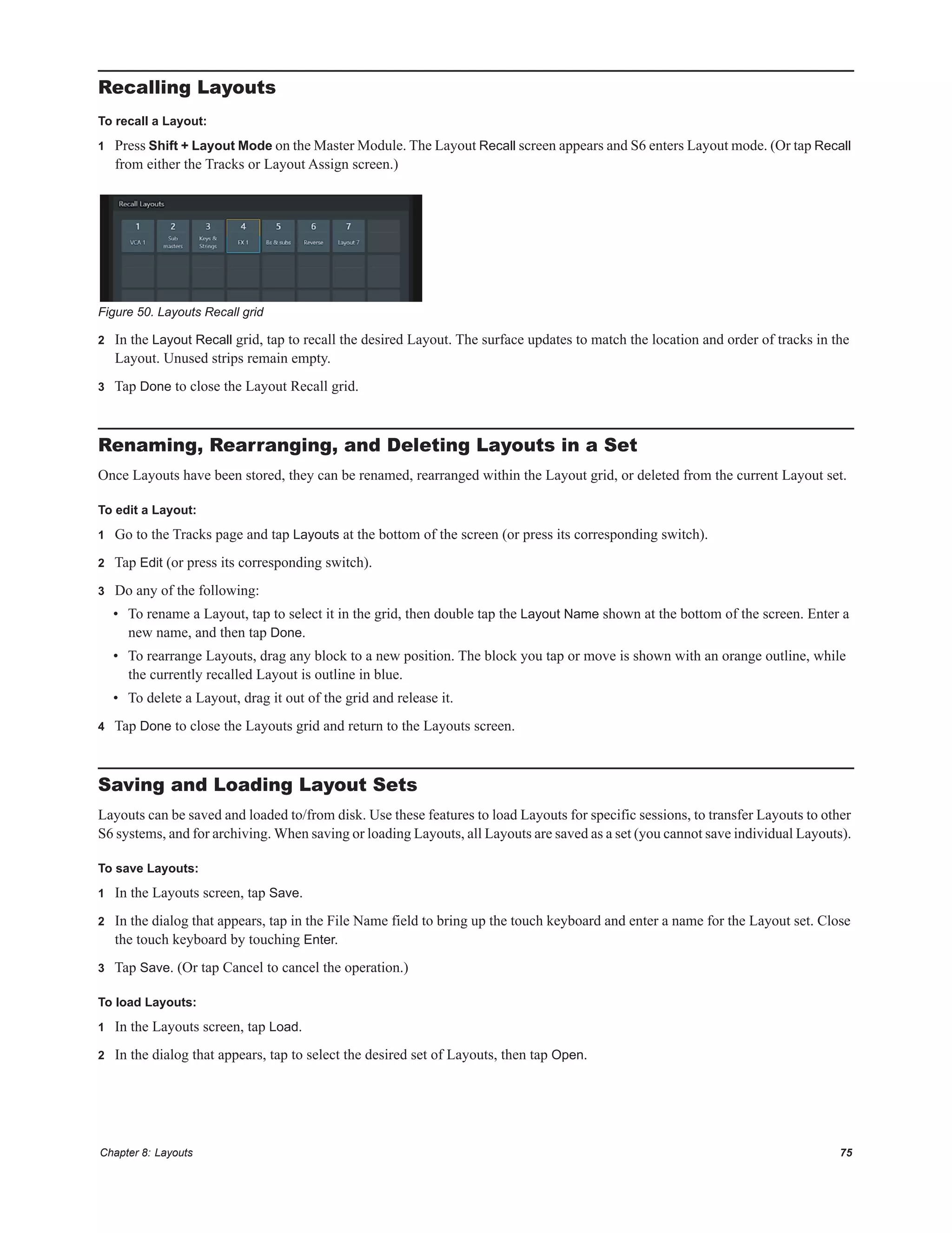 Chapter 8: Layouts 75
Recalling Layouts
To recall a Layout:
1 Press Shift + Layout Mode on the Master Module. The Layout Recall screen appears and S6 enters Layout mode. (Or tap Recall
from either the Tracks or Layout Assign screen.)
2 In the Layout Recall grid, tap to recall the desired Layout. The surface updates to match the location and order of tracks in the
Layout. Unused strips remain empty.
3 Tap Done to close the Layout Recall grid.
Renaming, Rearranging, and Deleting Layouts in a Set
Once Layouts have been stored, they can be renamed, rearranged within the Layout grid, or deleted from the current Layout set.
To edit a Layout:
1 Go to the Tracks page and tap Layouts at the bottom of the screen (or press its corresponding switch).
2 Tap Edit (or press its corresponding switch).
3 Do any of the following:
• To rename a Layout, tap to select it in the grid, then double tap the Layout Name shown at the bottom of the screen. Enter a
new name, and then tap Done.
• To rearrange Layouts, drag any block to a new position. The block you tap or move is shown with an orange outline, while
the currently recalled Layout is outline in blue.
• To delete a Layout, drag it out of the grid and release it.
4 Tap Done to close the Layouts grid and return to the Layouts screen.
Saving and Loading Layout Sets
Layouts can be saved and loaded to/from disk. Use these features to load Layouts for specific sessions, to transfer Layouts to other
S6 systems, and for archiving. When saving or loading Layouts, all Layouts are saved as a set (you cannot save individual Layouts).
To save Layouts:
1 In the Layouts screen, tap Save.
2 In the dialog that appears, tap in the File Name field to bring up the touch keyboard and enter a name for the Layout set. Close
the touch keyboard by touching Enter.
3 Tap Save. (Or tap Cancel to cancel the operation.)
To load Layouts:
1 In the Layouts screen, tap Load.
2 In the dialog that appears, tap to select the desired set of Layouts, then tap Open.
Figure 50. Layouts Recall grid
 
