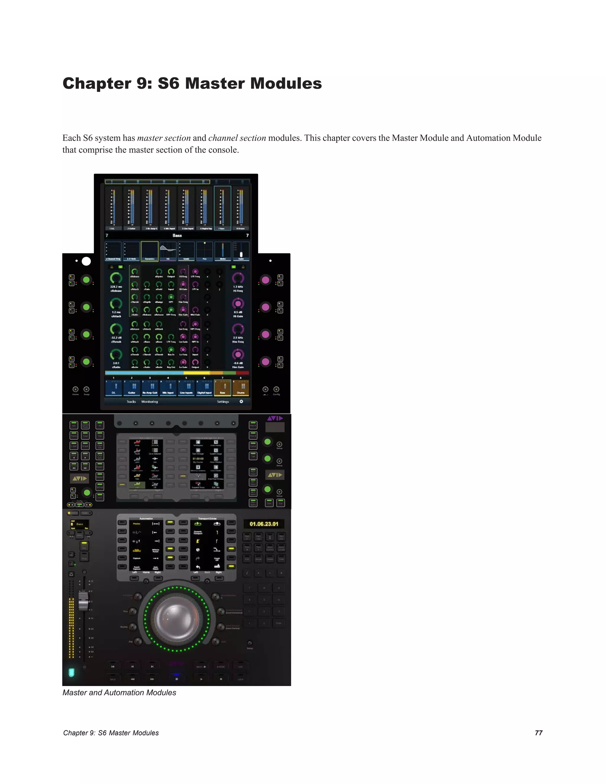 Chapter 9: S6 Master Modules 77
Chapter 9: S6 Master Modules
Each S6 system has master section and channel section modules. This chapter covers the Master Module and Automation Module
that comprise the master section of the console.
Master and Automation Modules
Setup
Setup
Setup
In
Sel
Conﬁg
Layout
Mode
Clear
Solo
Clear
Clip
WS All
Tracks Type Flip
L Spill R Spill
Display 2
Display 1
Settings
Alt 1
Spkrs
Mon
Insert
Alt 2
Spkrs
Main
Spkrs
Dim Cut
Talk
Coms
Mon B
Mon A
Mixer Close
EndHome
Shift
ConﬁgSwapHome
In
Sel
In
Sel
In
Sel
In
Sel
In
Sel
In
Sel
In
Sel
In
Sel
 