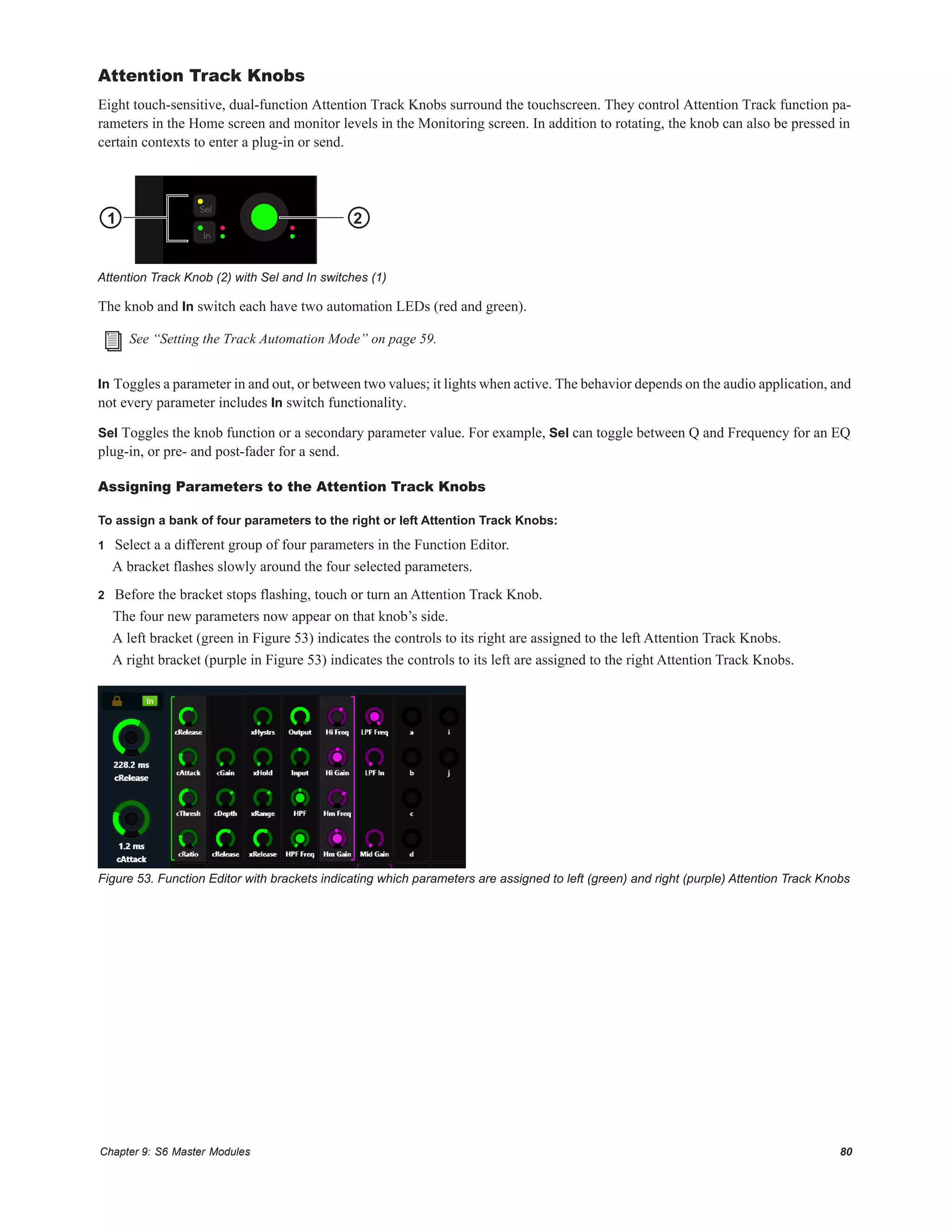 Chapter 9: S6 Master Modules 80
Attention Track Knobs
Eight touch-sensitive, dual-function Attention Track Knobs surround the touchscreen. They control Attention Track function pa-
rameters in the Home screen and monitor levels in the Monitoring screen. In addition to rotating, the knob can also be pressed in
certain contexts to enter a plug-in or send.
The knob and In switch each have two automation LEDs (red and green).
In Toggles a parameter in and out, or between two values; it lights when active. The behavior depends on the audio application, and
not every parameter includes In switch functionality.
Sel Toggles the knob function or a secondary parameter value. For example, Sel can toggle between Q and Frequency for an EQ
plug-in, or pre- and post-fader for a send.
Assigning Parameters to the Attention Track Knobs
To assign a bank of four parameters to the right or left Attention Track Knobs:
1 Select a a different group of four parameters in the Function Editor.
A bracket flashes slowly around the four selected parameters.
2 Before the bracket stops flashing, touch or turn an Attention Track Knob.
The four new parameters now appear on that knob’s side.
A left bracket (green in Figure 53) indicates the controls to its right are assigned to the left Attention Track Knobs.
A right bracket (purple in Figure 53) indicates the controls to its left are assigned to the right Attention Track Knobs.
Attention Track Knob (2) with Sel and In switches (1)
See “Setting the Track Automation Mode” on page 59.
Figure 53. Function Editor with brackets indicating which parameters are assigned to left (green) and right (purple) Attention Track Knobs
In
Sel
1 2
 