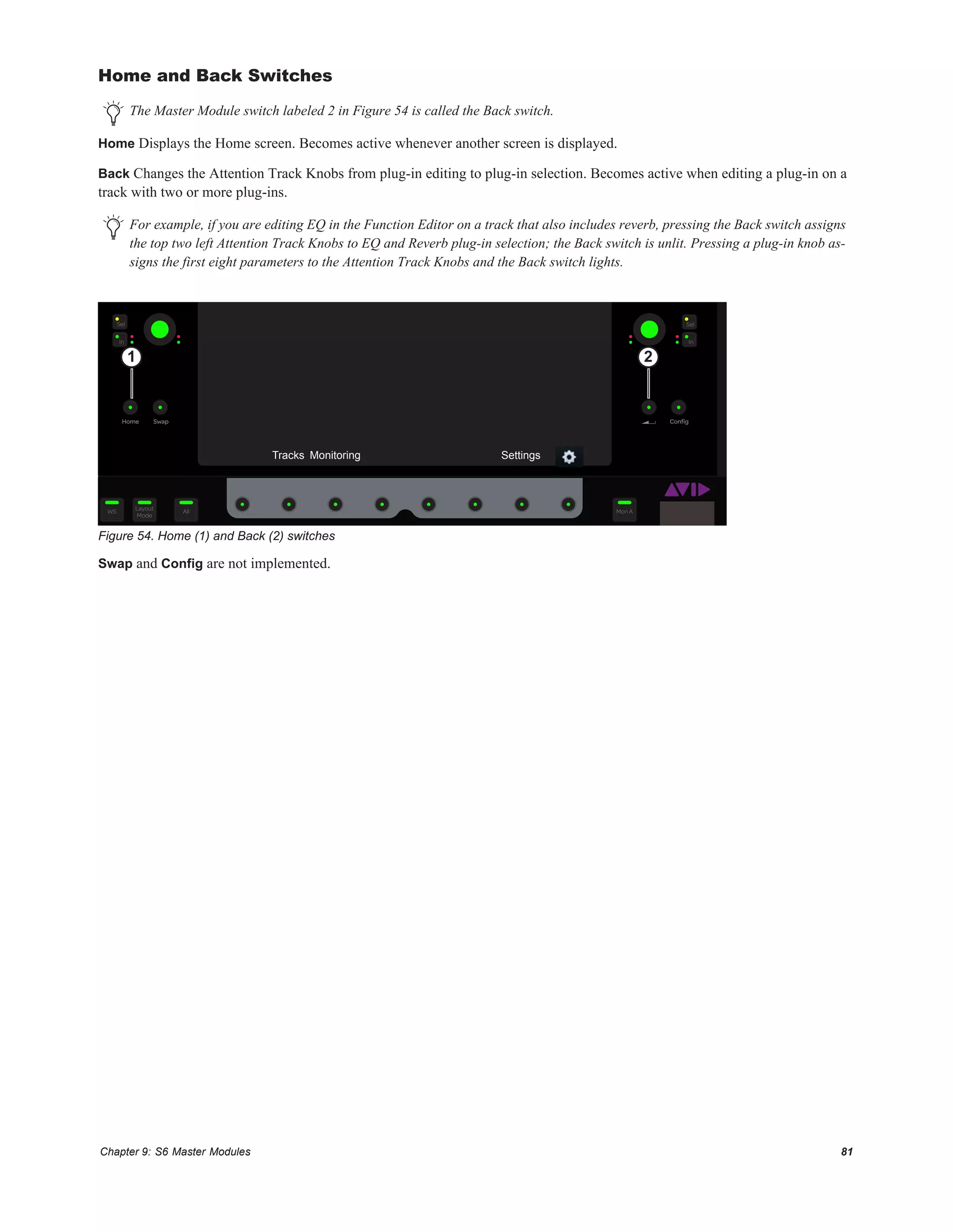 Chapter 9: S6 Master Modules 81
Home and Back Switches
Home Displays the Home screen. Becomes active whenever another screen is displayed.
Back Changes the Attention Track Knobs from plug-in editing to plug-in selection. Becomes active when editing a plug-in on a
track with two or more plug-ins.
Swap and Config are not implemented.
The Master Module switch labeled 2 in Figure 54 is called the Back switch.
For example, if you are editing EQ in the Function Editor on a track that also includes reverb, pressing the Back switch assigns
the top two left Attention Track Knobs to EQ and Reverb plug-in selection; the Back switch is unlit. Pressing a plug-in knob as-
signs the first eight parameters to the Attention Track Knobs and the Back switch lights.
Figure 54. Home (1) and Back (2) switches
ConﬁgSwapHome
In
Sel
In
Sel
Layout
Mode
WS All Mon A
1 2
Tracks Monitoring Settings
 