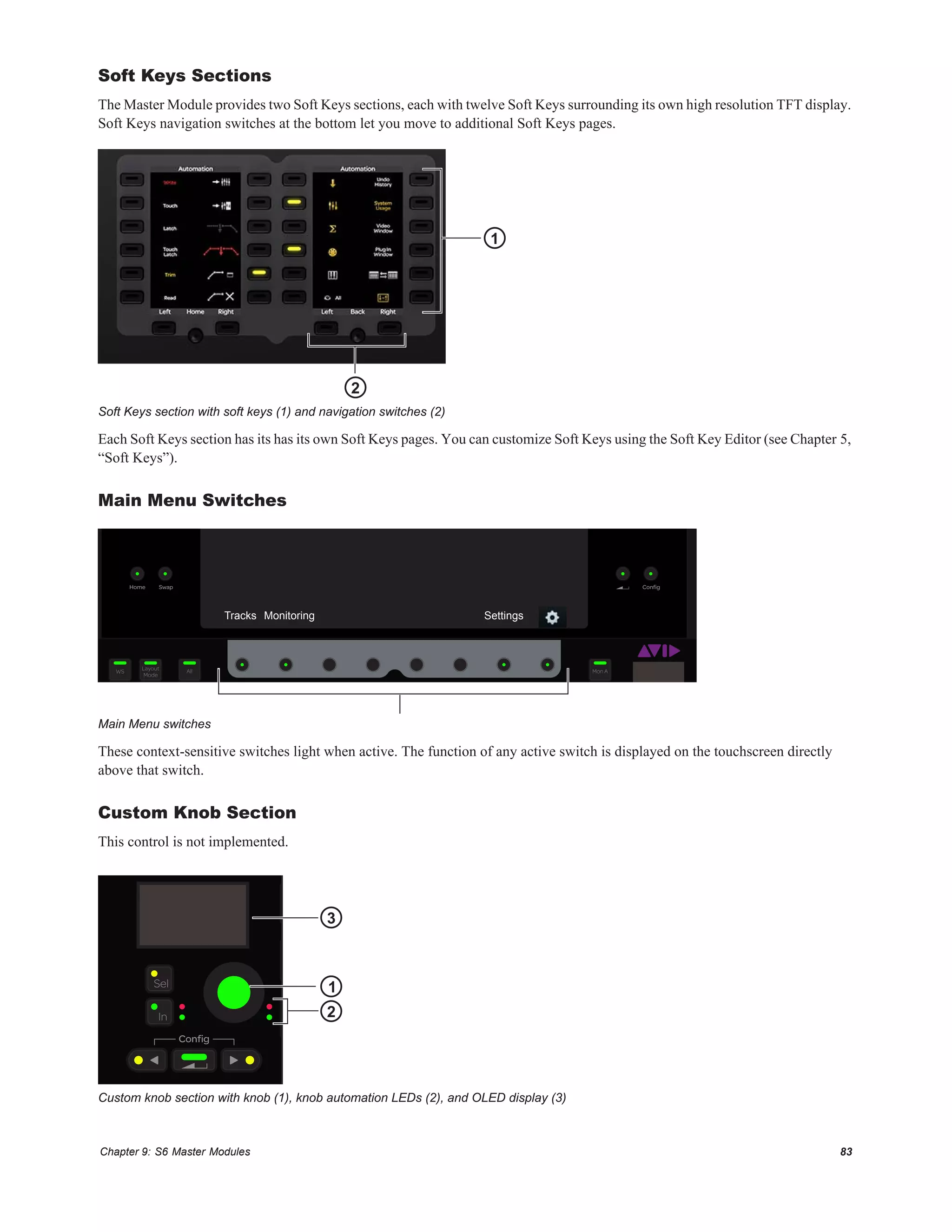 Chapter 9: S6 Master Modules 83
Soft Keys Sections
The Master Module provides two Soft Keys sections, each with twelve Soft Keys surrounding its own high resolution TFT display.
Soft Keys navigation switches at the bottom let you move to additional Soft Keys pages.
Each Soft Keys section has its has its own Soft Keys pages. You can customize Soft Keys using the Soft Key Editor (see Chapter 5,
“Soft Keys”).
Main Menu Switches
These context-sensitive switches light when active. The function of any active switch is displayed on the touchscreen directly
above that switch.
Custom Knob Section
This control is not implemented.
Soft Keys section with soft keys (1) and navigation switches (2)
Main Menu switches
Custom knob section with knob (1), knob automation LEDs (2), and OLED display (3)
1
2
ConﬁgSwapHome
Layout
Mode
WS All
App Type Flip Mon B
Mon A
Tracks Monitoring Settings
In
Sel
Conﬁg
DotoAll
DotoSel
Shift
1
2
3
 