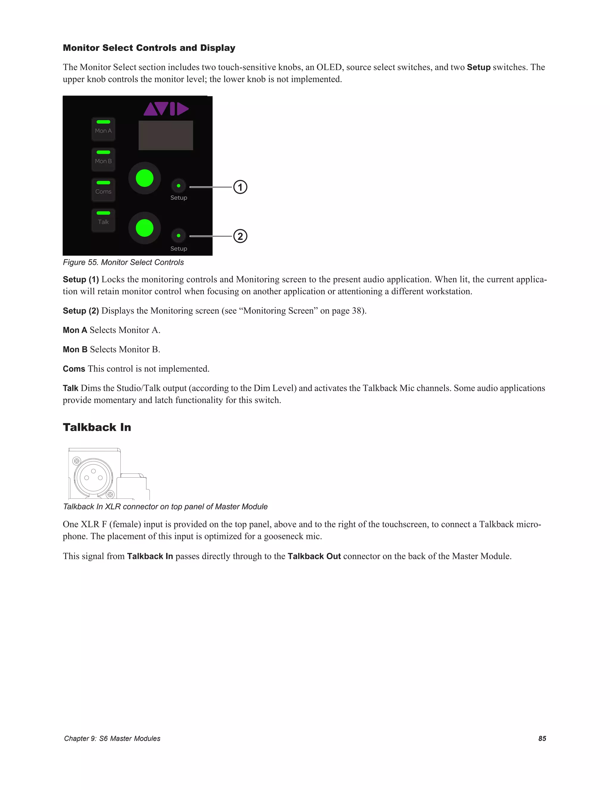 Chapter 9: S6 Master Modules 85
Monitor Select Controls and Display
The Monitor Select section includes two touch-sensitive knobs, an OLED, source select switches, and two Setup switches. The
upper knob controls the monitor level; the lower knob is not implemented.
Setup (1) Locks the monitoring controls and Monitoring screen to the present audio application. When lit, the current applica-
tion will retain monitor control when focusing on another application or attentioning a different workstation.
Setup (2) Displays the Monitoring screen (see “Monitoring Screen” on page 38).
Mon A Selects Monitor A.
Mon B Selects Monitor B.
Coms This control is not implemented.
Talk Dims the Studio/Talk output (according to the Dim Level) and activates the Talkback Mic channels. Some audio applications
provide momentary and latch functionality for this switch.
Talkback In
One XLR F (female) input is provided on the top panel, above and to the right of the touchscreen, to connect a Talkback micro-
phone. The placement of this input is optimized for a gooseneck mic.
This signal from Talkback In passes directly through to the Talkback Out connector on the back of the Master Module.
Figure 55. Monitor Select Controls
Talkback In XLR connector on top panel of Master Module
Setup
Setup
Talk
Coms
Mon B
Mon A
1
2
 