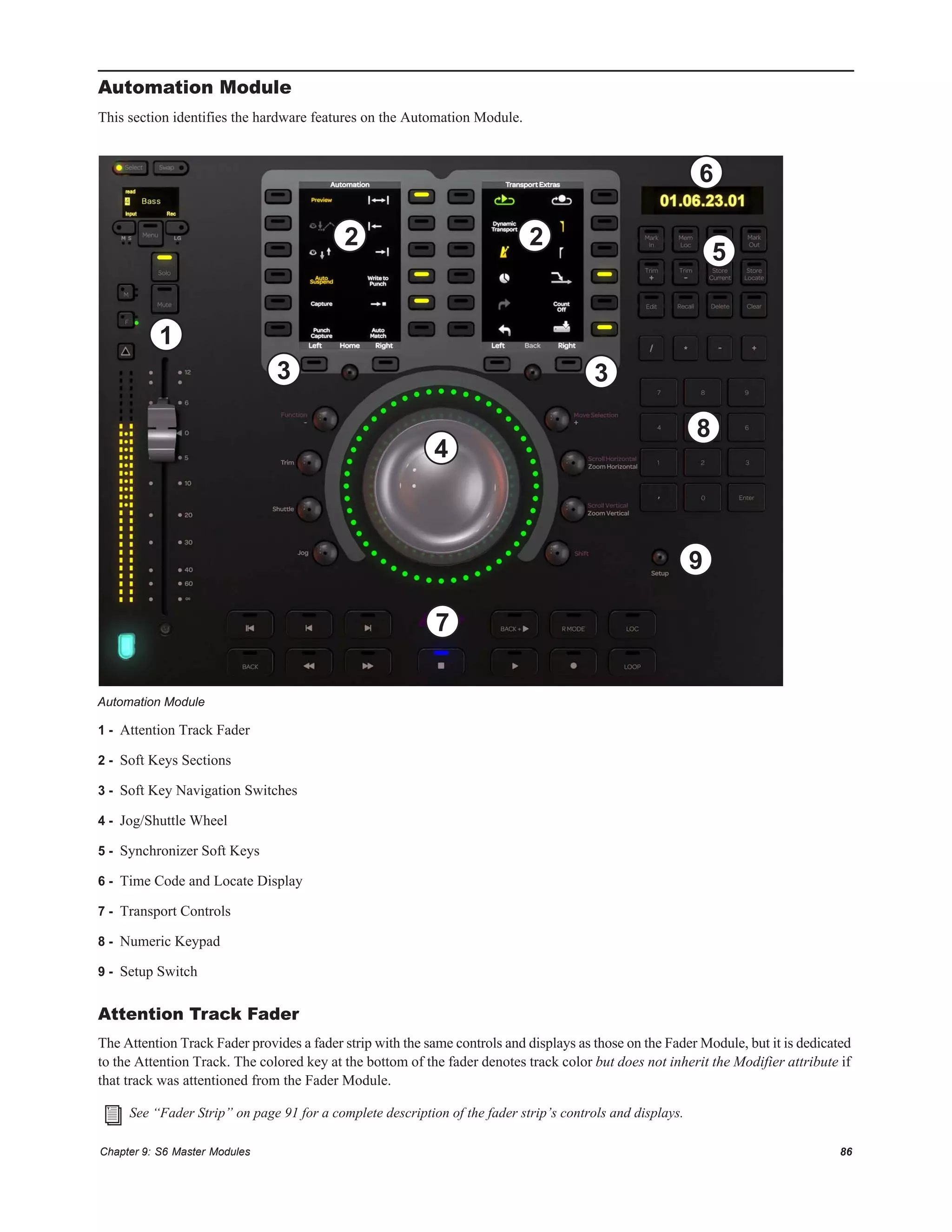 Chapter 9: S6 Master Modules 86
Automation Module
This section identifies the hardware features on the Automation Module.
1 - Attention Track Fader
2 - Soft Keys Sections
3 - Soft Key Navigation Switches
4 - Jog/Shuttle Wheel
5 - Synchronizer Soft Keys
6 - Time Code and Locate Display
7 - Transport Controls
8 - Numeric Keypad
9 - Setup Switch
Attention Track Fader
The Attention Track Fader provides a fader strip with the same controls and displays as those on the Fader Module, but it is dedicated
to the Attention Track. The colored key at the bottom of the fader denotes track color but does not inherit the Modifier attribute if
that track was attentioned from the Fader Module.
Automation Module
See “Fader Strip” on page 91 for a complete description of the fader strip’s controls and displays.
1
2
4
3
5
6
7
8
9
2
3
 