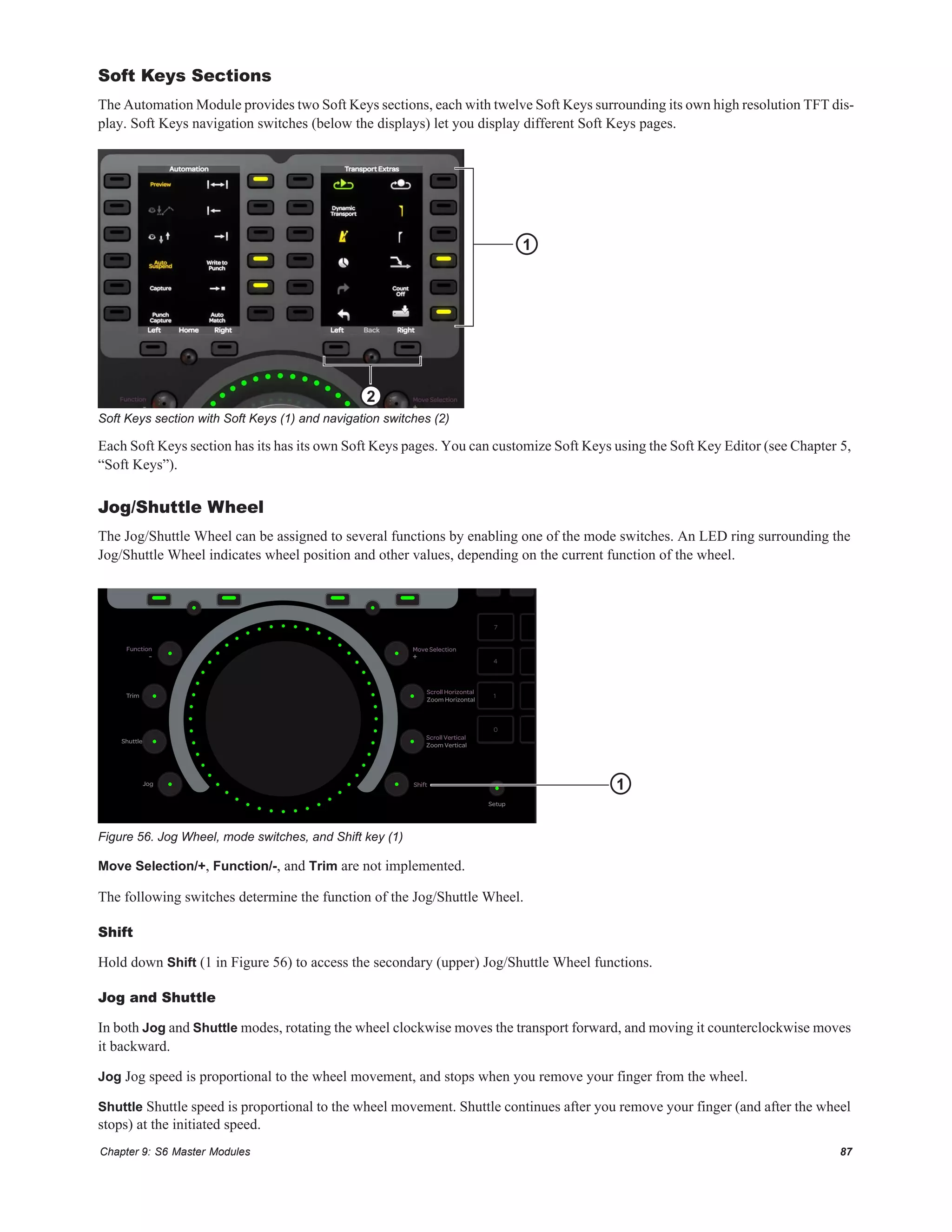 Chapter 9: S6 Master Modules 87
Soft Keys Sections
The Automation Module provides two Soft Keys sections, each with twelve Soft Keys surrounding its own high resolution TFT dis-
play. Soft Keys navigation switches (below the displays) let you display different Soft Keys pages.
Each Soft Keys section has its has its own Soft Keys pages. You can customize Soft Keys using the Soft Key Editor (see Chapter 5,
“Soft Keys”).
Jog/Shuttle Wheel
The Jog/Shuttle Wheel can be assigned to several functions by enabling one of the mode switches. An LED ring surrounding the
Jog/Shuttle Wheel indicates wheel position and other values, depending on the current function of the wheel.
Move Selection/+, Function/-, and Trim are not implemented.
The following switches determine the function of the Jog/Shuttle Wheel.
Shift
Hold down Shift (1 in Figure 56) to access the secondary (upper) Jog/Shuttle Wheel functions.
Jog and Shuttle
In both Jog and Shuttle modes, rotating the wheel clockwise moves the transport forward, and moving it counterclockwise moves
it backward.
Jog Jog speed is proportional to the wheel movement, and stops when you remove your finger from the wheel.
Shuttle Shuttle speed is proportional to the wheel movement. Shuttle continues after you remove your finger (and after the wheel
stops) at the initiated speed.
Soft Keys section with Soft Keys (1) and navigation switches (2)
Figure 56. Jog Wheel, mode switches, and Shift key (1)
1
2
7 8 9
4 5 6
1 2 3
,0 Enter
Jog
Shuttle
Trim
Setup
Zoom Vertical
Zoom Horizontal
+-
Shift
Scroll Vertical
Scroll Horizontal
Move SelectionFunction
1
 