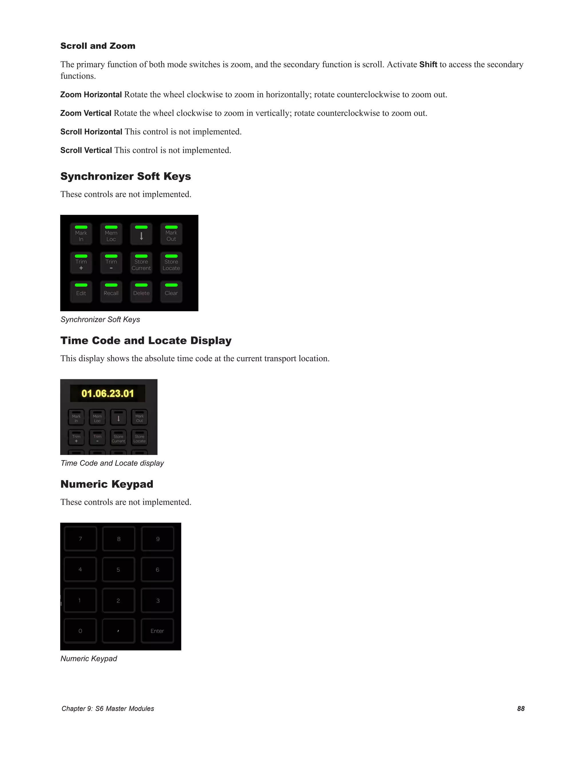 Chapter 9: S6 Master Modules 88
Scroll and Zoom
The primary function of both mode switches is zoom, and the secondary function is scroll. Activate Shift to access the secondary
functions.
Zoom Horizontal Rotate the wheel clockwise to zoom in horizontally; rotate counterclockwise to zoom out.
Zoom Vertical Rotate the wheel clockwise to zoom in vertically; rotate counterclockwise to zoom out.
Scroll Horizontal This control is not implemented.
Scroll Vertical This control is not implemented.
Synchronizer Soft Keys
These controls are not implemented.
Time Code and Locate Display
This display shows the absolute time code at the current transport location.
Numeric Keypad
These controls are not implemented.
Synchronizer Soft Keys
Time Code and Locate display
Numeric Keypad
Mark
In
Mem
Loc
Mark
Out
Store
Current
Store
Locate
Trim
+
Trim
-
Edit Recall Delete Clear
7 8 9
4 5 6
1 2 3
,0 Enter
l
l
 