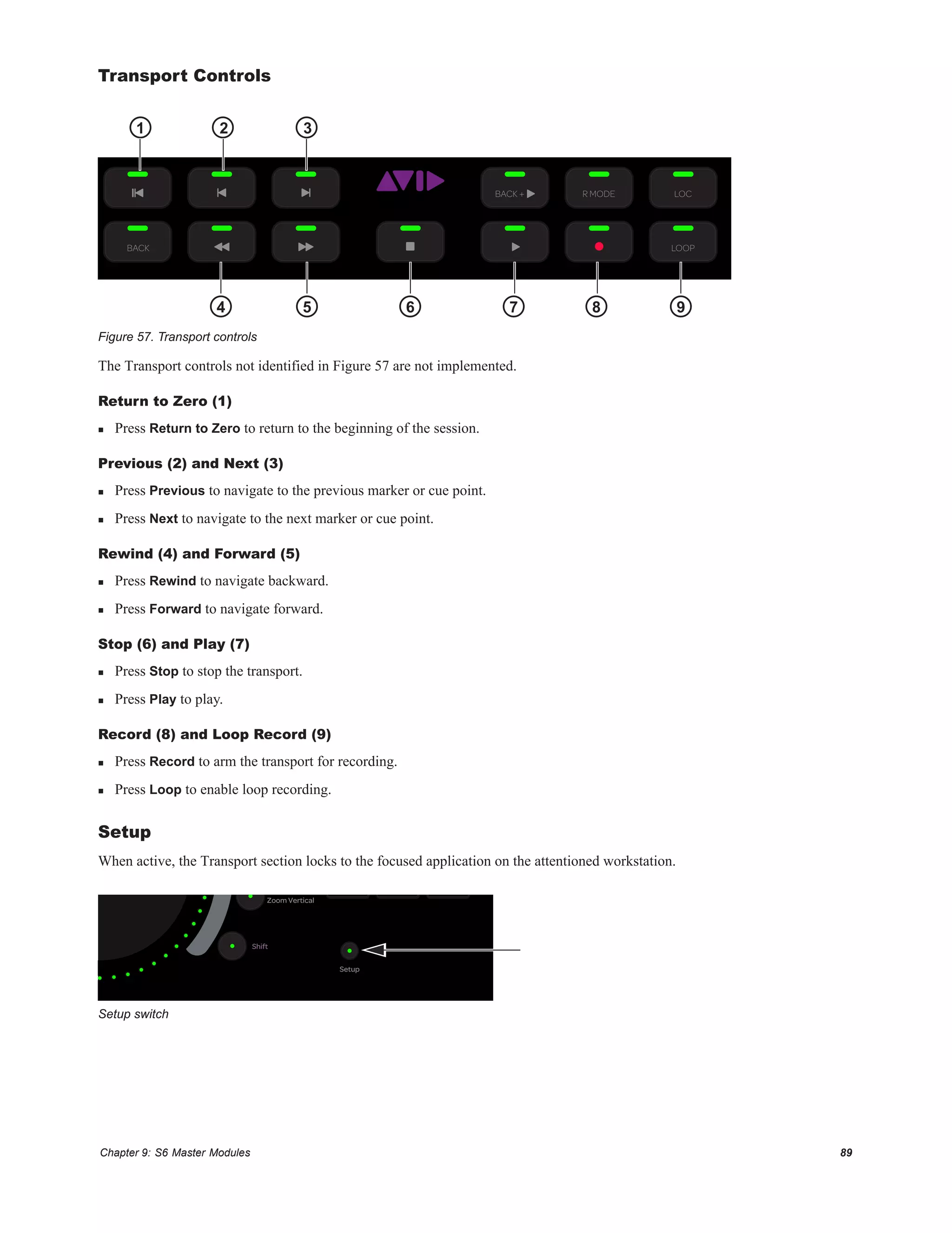 Chapter 9: S6 Master Modules 89
Transport Controls
The Transport controls not identified in Figure 57 are not implemented.
Return to Zero (1)
 Press Return to Zero to return to the beginning of the session.
Previous (2) and Next (3)
 Press Previous to navigate to the previous marker or cue point.
 Press Next to navigate to the next marker or cue point.
Rewind (4) and Forward (5)
 Press Rewind to navigate backward.
 Press Forward to navigate forward.
Stop (6) and Play (7)
 Press Stop to stop the transport.
 Press Play to play.
Record (8) and Loop Record (9)
 Press Record to arm the transport for recording.
 Press Loop to enable loop recording.
Setup
When active, the Transport section locks to the focused application on the attentioned workstation.
Figure 57. Transport controls
Setup switch
LOCR MODE
BACK LOOP
Setup
BACK +
1 2
4 5 6 7 8 9
3
Setup
Zoom Vertical
Shift
 