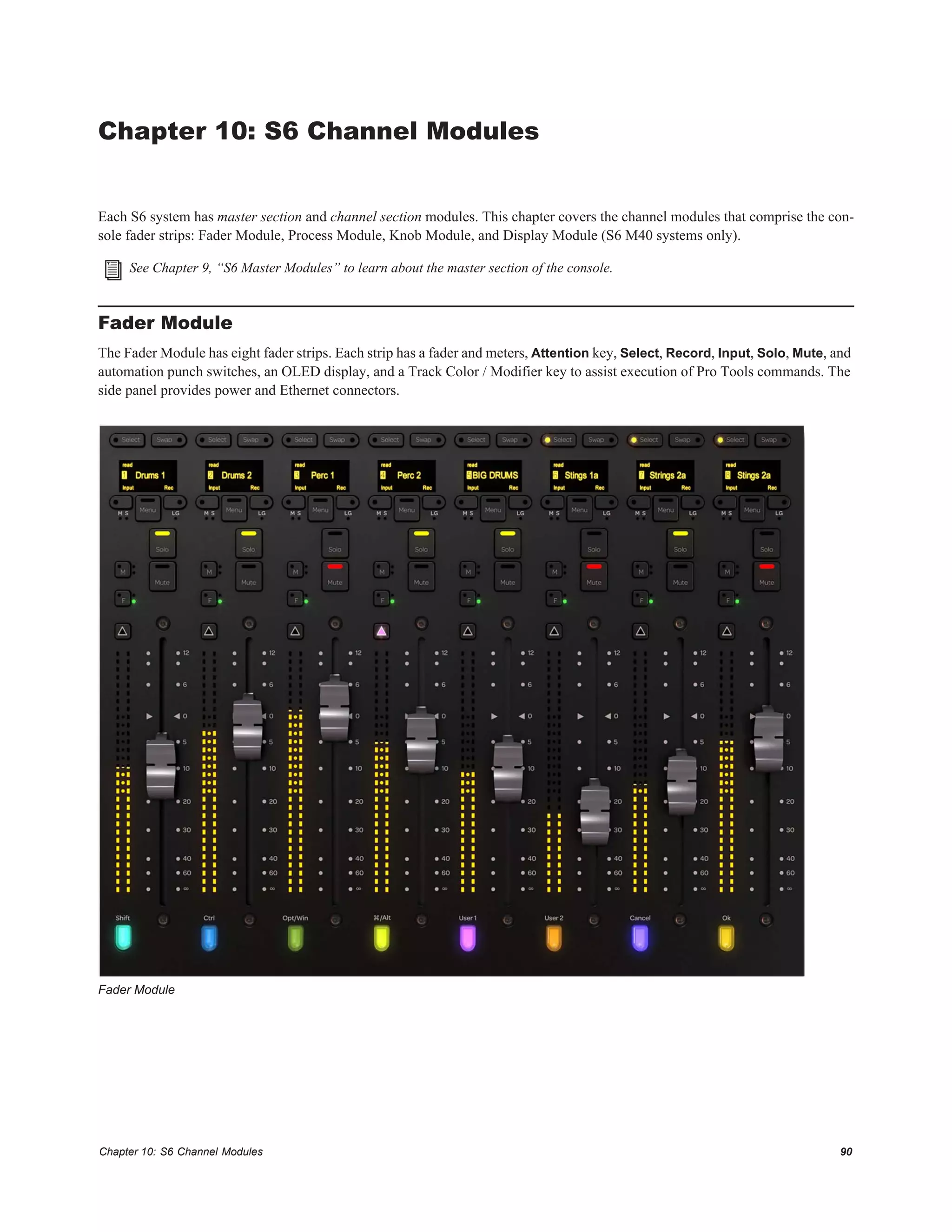 Chapter 10: S6 Channel Modules 90
Chapter 10: S6 Channel Modules
Each S6 system has master section and channel section modules. This chapter covers the channel modules that comprise the con-
sole fader strips: Fader Module, Process Module, Knob Module, and Display Module (S6 M40 systems only).
Fader Module
The Fader Module has eight fader strips. Each strip has a fader and meters, Attention key, Select, Record, Input, Solo, Mute, and
automation punch switches, an OLED display, and a Track Color / Modifier key to assist execution of Pro Tools commands. The
side panel provides power and Ethernet connectors.
See Chapter 9, “S6 Master Modules” to learn about the master section of the console.
Fader Module
 