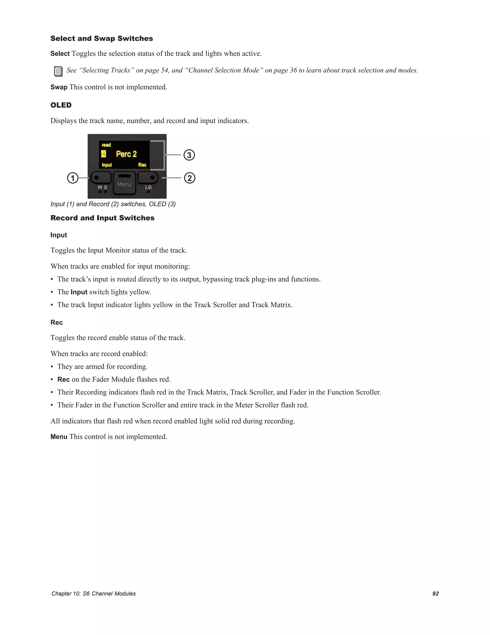 Chapter 10: S6 Channel Modules 92
Select and Swap Switches
Select Toggles the selection status of the track and lights when active.
Swap This control is not implemented.
OLED
Displays the track name, number, and record and input indicators.
Record and Input Switches
Input
Toggles the Input Monitor status of the track.
When tracks are enabled for input monitoring:
• The track’s input is routed directly to its output, bypassing track plug-ins and functions.
• The Input switch lights yellow.
• The track Input indicator lights yellow in the Track Scroller and Track Matrix.
Rec
Toggles the record enable status of the track.
When tracks are record enabled:
• They are armed for recording.
• Rec on the Fader Module flashes red.
• Their Recording indicators flash red in the Track Matrix, Track Scroller, and Fader in the Function Scroller.
• Their Fader in the Function Scroller and entire track in the Meter Scroller flash red.
All indicators that flash red when record enabled light solid red during recording.
Menu This control is not implemented.
See “Selecting Tracks” on page 54, and “Channel Selection Mode” on page 36 to learn about track selection and modes.
Input (1) and Record (2) switches, OLED (3)
1 2
3
 