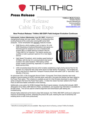 Press Release
                                                                                               Trilithic’s Media Contact:

                  For Release                                                                              Karalee Slayton
                                                                                                      Director Marketing &
                                                                                                          Communications
                                                                                                             317 423-6604

                 Cable Tec Expo                                                                      kslayton@trilithic.com



       New Product Release: Trilithic 860 DSPi Field Analyzer Evolution Continues

Indianapolis, Indiana (Wednesday June 20, 2007), Adapting to
changing technology and user needs, Trilithic is introducing more
exciting features to the continually evolving 860 series field
analyzers. Some remarkable new standard1 features include:
       •    QAM Source, which enables a tech to inject a 16 or 64
            QAM (Quadrature Amplitude Modulation) test signal at a
            field test point for analysis at a hub or headend with
            another 860 or a digital spectrum analyzer (like the
            Trilithic 8821Q, for instance). This feature quickly pre-
            qualifies a node’s upstream spectrum for a new digital
            service.
       •    High Speed Throughput, which enables speed testing to
            40 Mbps, with the use of a communications test server
            located in the cable headend. HSD testing verifies
            proper modem provisioning, especially in a system with
            tiered service limits.
       •    UGS (Unsolicited Grant Service) which enables establishing a high priority service flow for the
            duration of a VoIP RTP test (uses same server as High Speed Throughput). This enables the
            tech to test the RTP (Real-time Transport Protocol) stream with either VoIP or “best effort” QoS
            (Quality of Service).
An advanced CSO / CTB (Composite Second Order / Composite Third Order) distortion test mode
enables in-service testing on NTSC channels when used with a 3rd party line blanker has been added to
the Power Pack option. This is feature is available as part of a free firmware download to users of 860
series analyzers that have the Power Pack option. A video line viewer has been added to the Power
Pack as well that enables verification of line blanking.
Additionally a new option for 8VSB (Vestigial Side Band) signal analysis, including field strength, MER
(Modulation Error Ratio), BER (Bit Error Rate), constellation, and equalizer tap information is available for
the 860 series. This can be used for antenna alignment and transmission path testing and
troubleshooting.
Already highly esteemed as the best-in-class field analyzer, the Trilithic 860 DSPi continues to adapt and
improve as technology evolves, extending the product life cycle, lowering the cost of ownership and
enabling techs to work more productively.




1
    Retrofits to existing field units are available.  May require return to factory, contact Trilithic for details. 


                            Trilithic, Inc., 9710 Park Davis Drive, Indianapolis, IN 46235
                       (317) 895-3600 (317) 895-3613 (800) 344-2412 www.trilithic.com
 