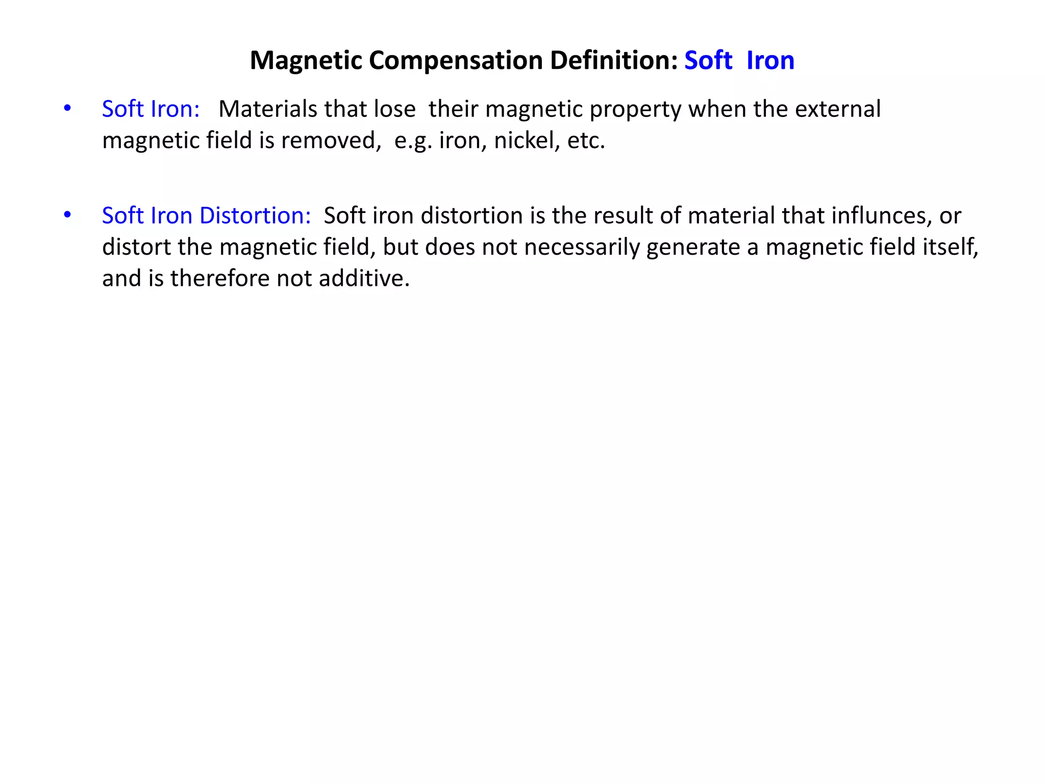 Magnetic Compensation Definition: Soft Iron
• Soft Iron: Materials that lose their magnetic property when the external
magnetic field is removed, e.g. iron, nickel, etc.
• Soft Iron Distortion: Soft iron distortion is the result of material that influnces, or
distort the magnetic field, but does not necessarily generate a magnetic field itself,
and is therefore not additive.
 