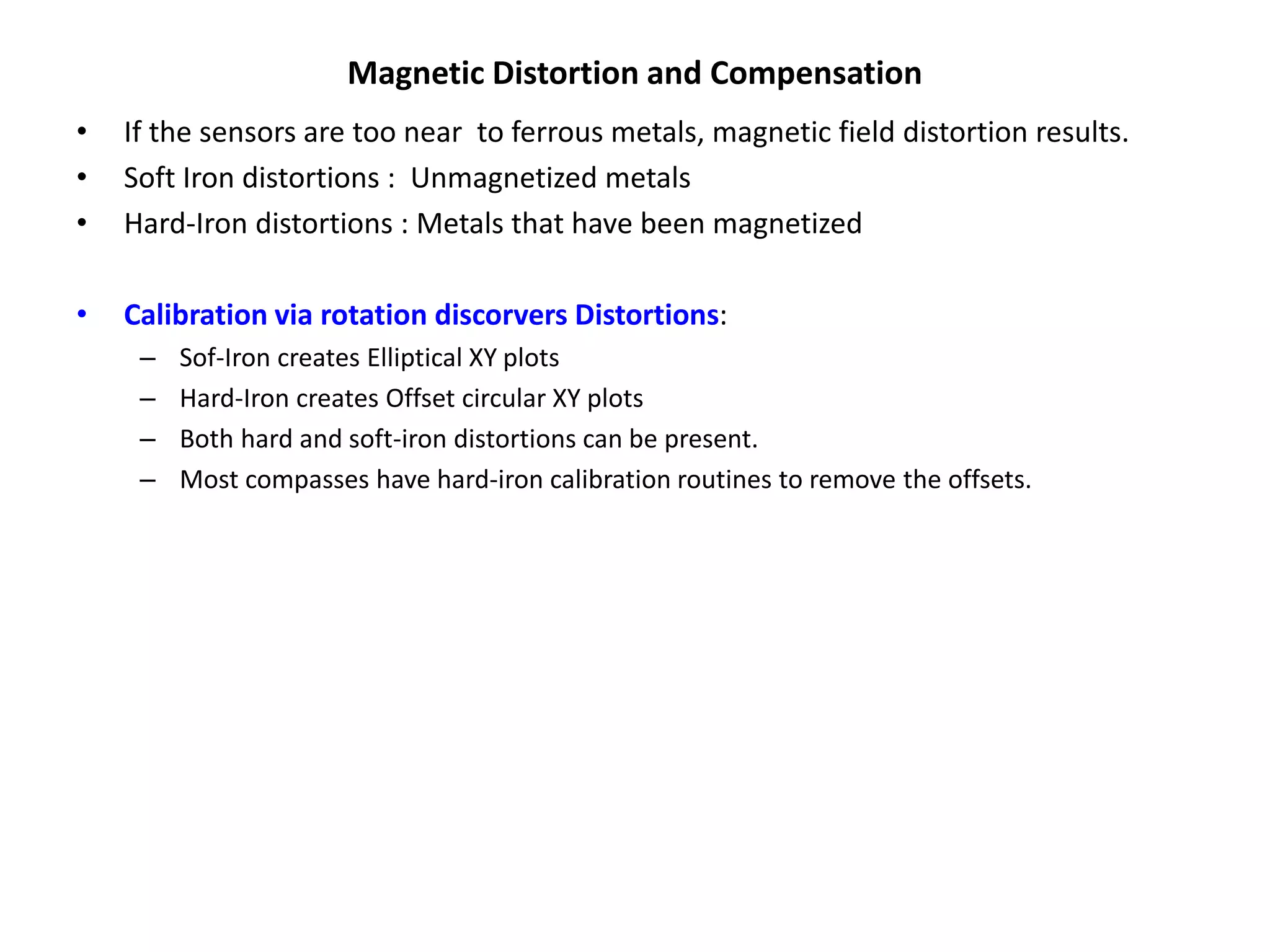 Magnetic Distortion and Compensation
• If the sensors are too near to ferrous metals, magnetic field distortion results.
• Soft Iron distortions : Unmagnetized metals
• Hard-Iron distortions : Metals that have been magnetized
• Calibration via rotation discorvers Distortions:
– Sof-Iron creates Elliptical XY plots
– Hard-Iron creates Offset circular XY plots
– Both hard and soft-iron distortions can be present.
– Most compasses have hard-iron calibration routines to remove the offsets.
 