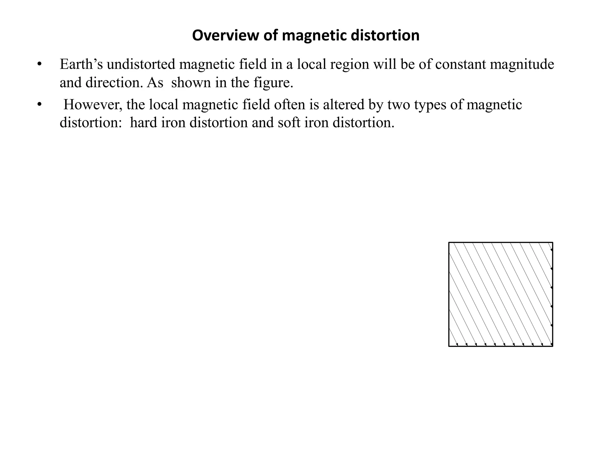 Overview of magnetic distortion
• Earth’s undistorted magnetic field in a local region will be of constant magnitude
and direction. As shown in the figure.
• However, the local magnetic field often is altered by two types of magnetic
distortion: hard iron distortion and soft iron distortion.
 