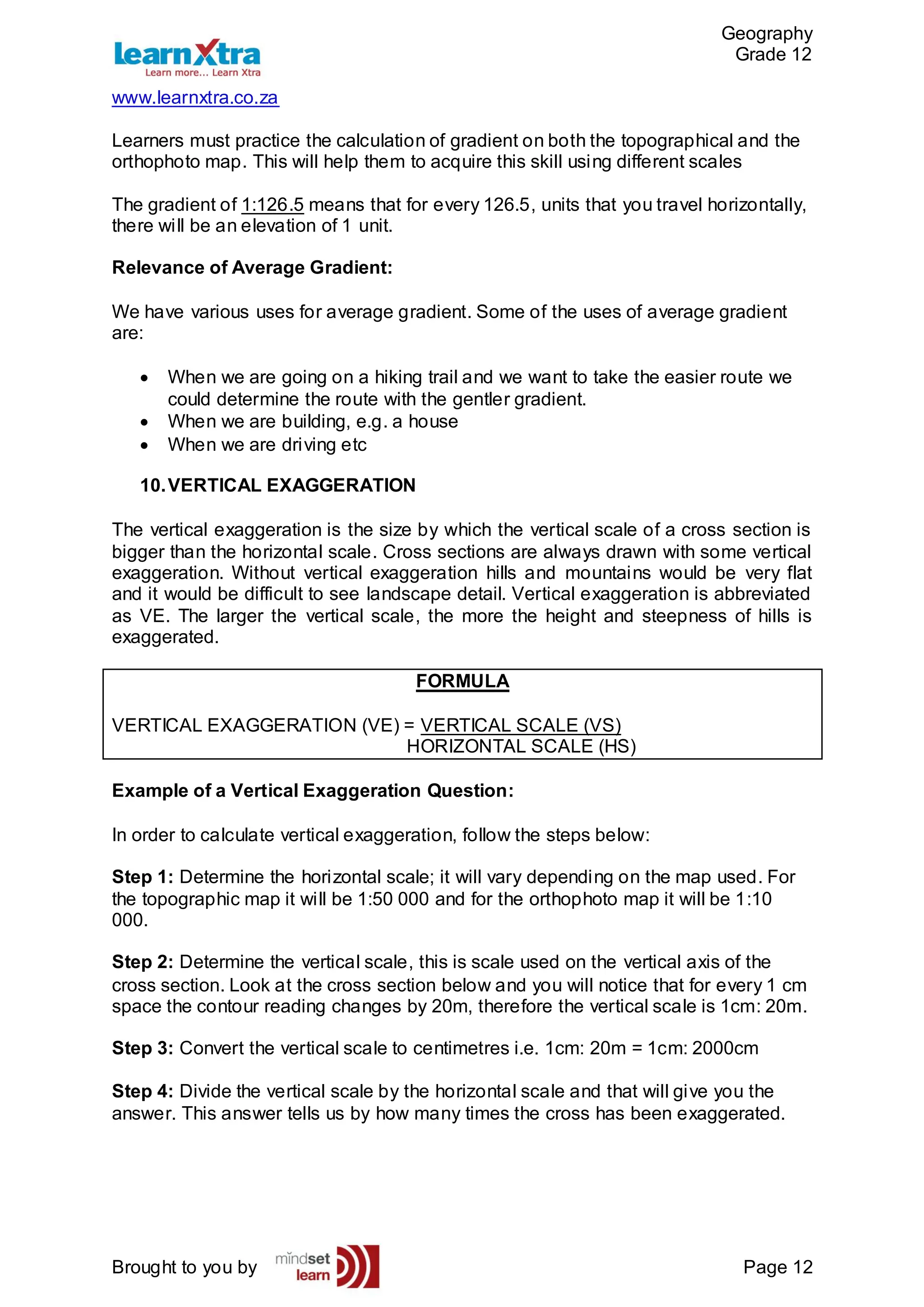 Geography
Grade 12
www.learnxtra.co.za
Brought to you by Page 12
Learners must practice the calculation of gradient on both the topographical and the
orthophoto map. This will help them to acquire this skill using different scales
The gradient of 1:126.5 means that for every 126.5, units that you travel horizontally,
there will be an elevation of 1 unit.
Relevance of Average Gradient:
We have various uses for average gradient. Some of the uses of average gradient
are:
 When we are going on a hiking trail and we want to take the easier route we
could determine the route with the gentler gradient.
 When we are building, e.g. a house
 When we are driving etc
10.VERTICAL EXAGGERATION
The vertical exaggeration is the size by which the vertical scale of a cross section is
bigger than the horizontal scale. Cross sections are always drawn with some vertical
exaggeration. Without vertical exaggeration hills and mountains would be very flat
and it would be difficult to see landscape detail. Vertical exaggeration is abbreviated
as VE. The larger the vertical scale, the more the height and steepness of hills is
exaggerated.
FORMULA
VERTICAL EXAGGERATION (VE) = VERTICAL SCALE (VS)
HORIZONTAL SCALE (HS)
Example of a Vertical Exaggeration Question:
In order to calculate vertical exaggeration, follow the steps below:
Step 1: Determine the horizontal scale; it will vary depending on the map used. For
the topographic map it will be 1:50 000 and for the orthophoto map it will be 1:10
000.
Step 2: Determine the vertical scale, this is scale used on the vertical axis of the
cross section. Look at the cross section below and you will notice that for every 1 cm
space the contour reading changes by 20m, therefore the vertical scale is 1cm: 20m.
Step 3: Convert the vertical scale to centimetres i.e. 1cm: 20m = 1cm: 2000cm
Step 4: Divide the vertical scale by the horizontal scale and that will give you the
answer. This answer tells us by how many times the cross has been exaggerated.
 