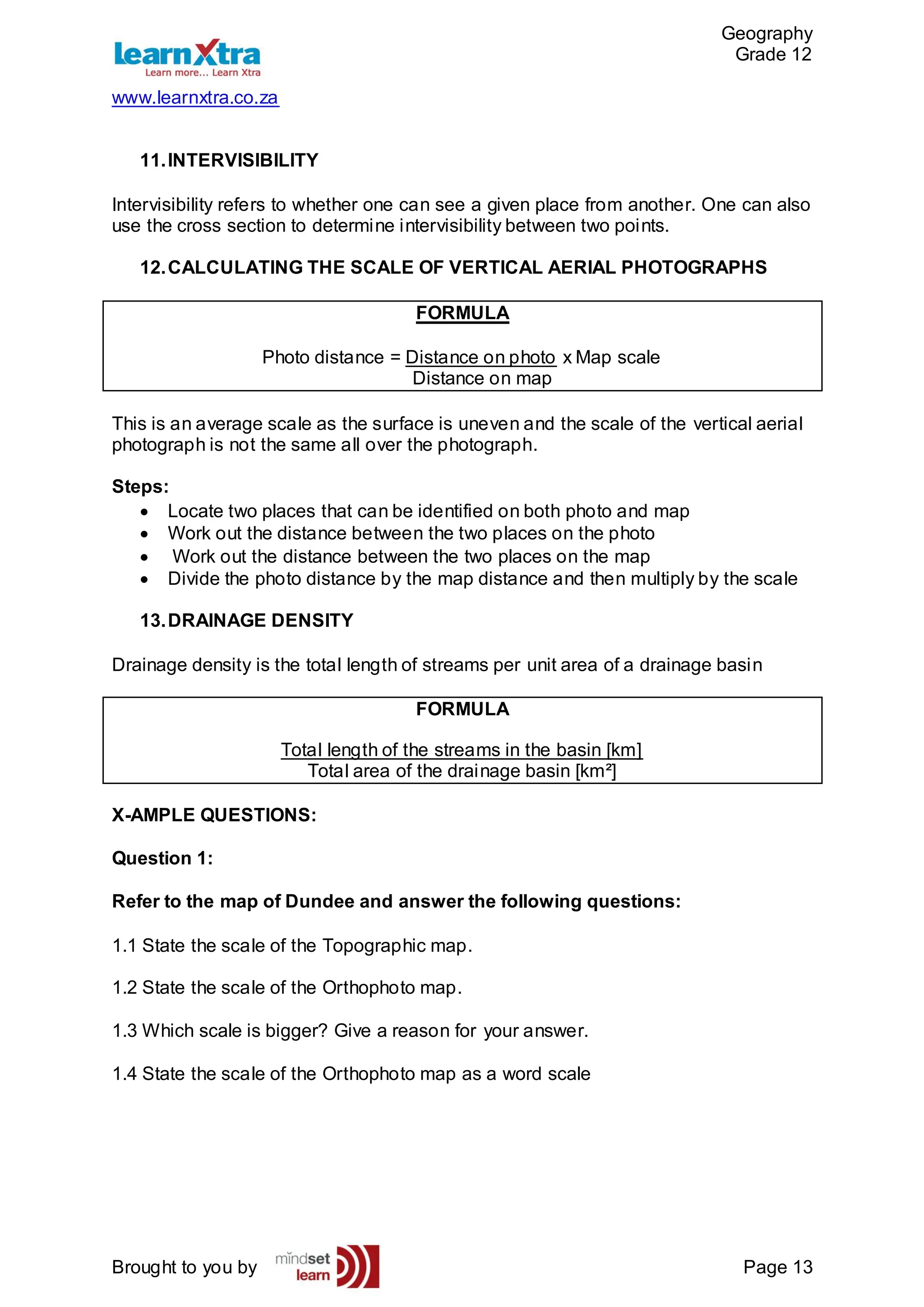 Geography
Grade 12
www.learnxtra.co.za
Brought to you by Page 13
11.INTERVISIBILITY
Intervisibility refers to whether one can see a given place from another. One can also
use the cross section to determine intervisibility between two points.
12.CALCULATING THE SCALE OF VERTICAL AERIAL PHOTOGRAPHS
FORMULA
Photo distance = Distance on photo x Map scale
Distance on map
This is an average scale as the surface is uneven and the scale of the vertical aerial
photograph is not the same all over the photograph.
Steps:
 Locate two places that can be identified on both photo and map
 Work out the distance between the two places on the photo
 Work out the distance between the two places on the map
 Divide the photo distance by the map distance and then multiply by the scale
13.DRAINAGE DENSITY
Drainage density is the total length of streams per unit area of a drainage basin
FORMULA
Total length of the streams in the basin [km]
Total area of the drainage basin [km²]
X-AMPLE QUESTIONS:
Question 1:
Refer to the map of Dundee and answer the following questions:
1.1 State the scale of the Topographic map.
1.2 State the scale of the Orthophoto map.
1.3 Which scale is bigger? Give a reason for your answer.
1.4 State the scale of the Orthophoto map as a word scale
 