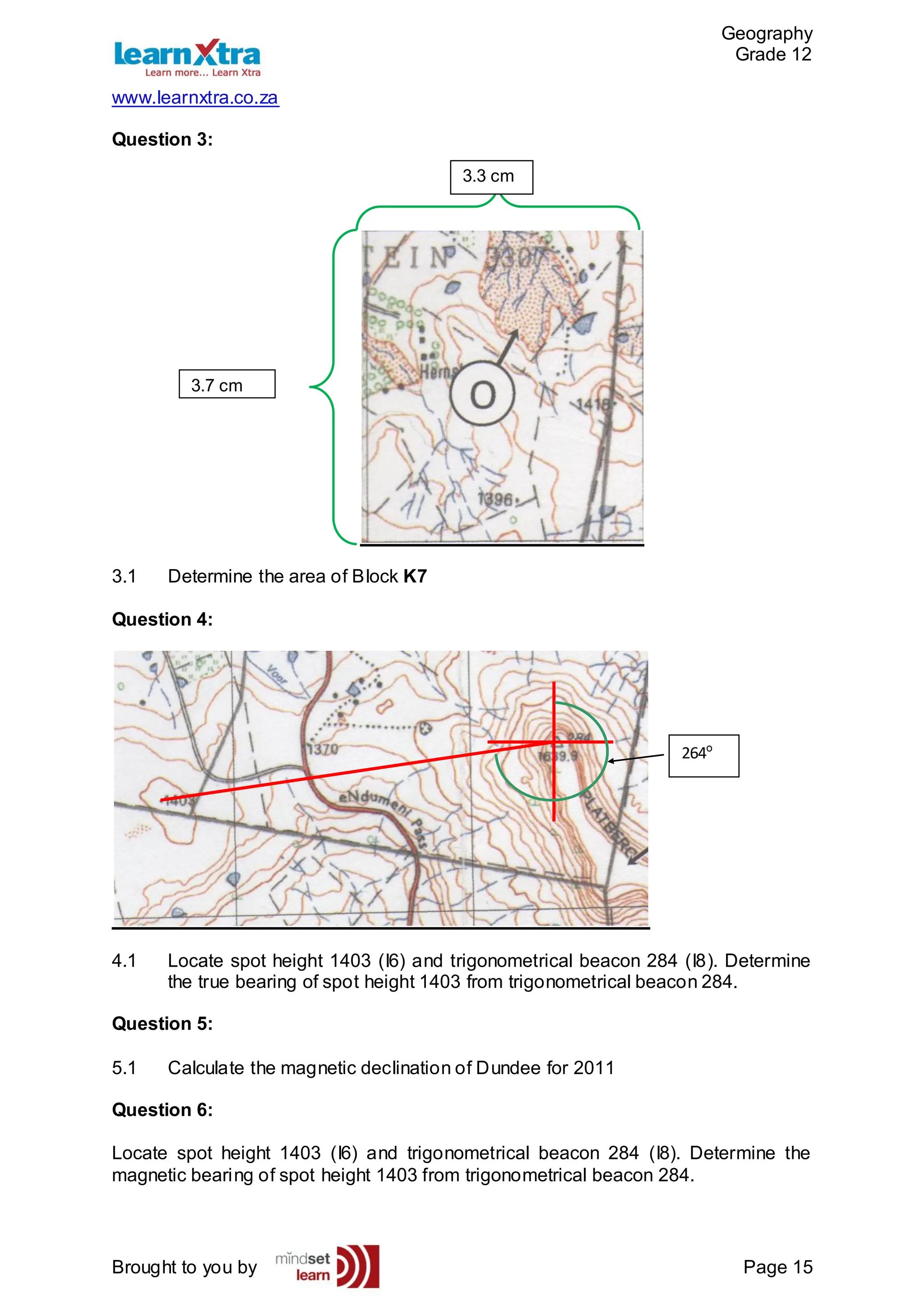 Geography
Grade 12
www.learnxtra.co.za
Brought to you by Page 15
Question 3:
3.1 Determine the area of Block K7
Question 4:
4.1 Locate spot height 1403 (I6) and trigonometrical beacon 284 (I8). Determine
the true bearing of spot height 1403 from trigonometrical beacon 284.
Question 5:
5.1 Calculate the magnetic declination of Dundee for 2011
Question 6:
Locate spot height 1403 (I6) and trigonometrical beacon 284 (I8). Determine the
magnetic bearing of spot height 1403 from trigonometrical beacon 284.
3.7 cm
.
3.3 cm
.
264º
 
