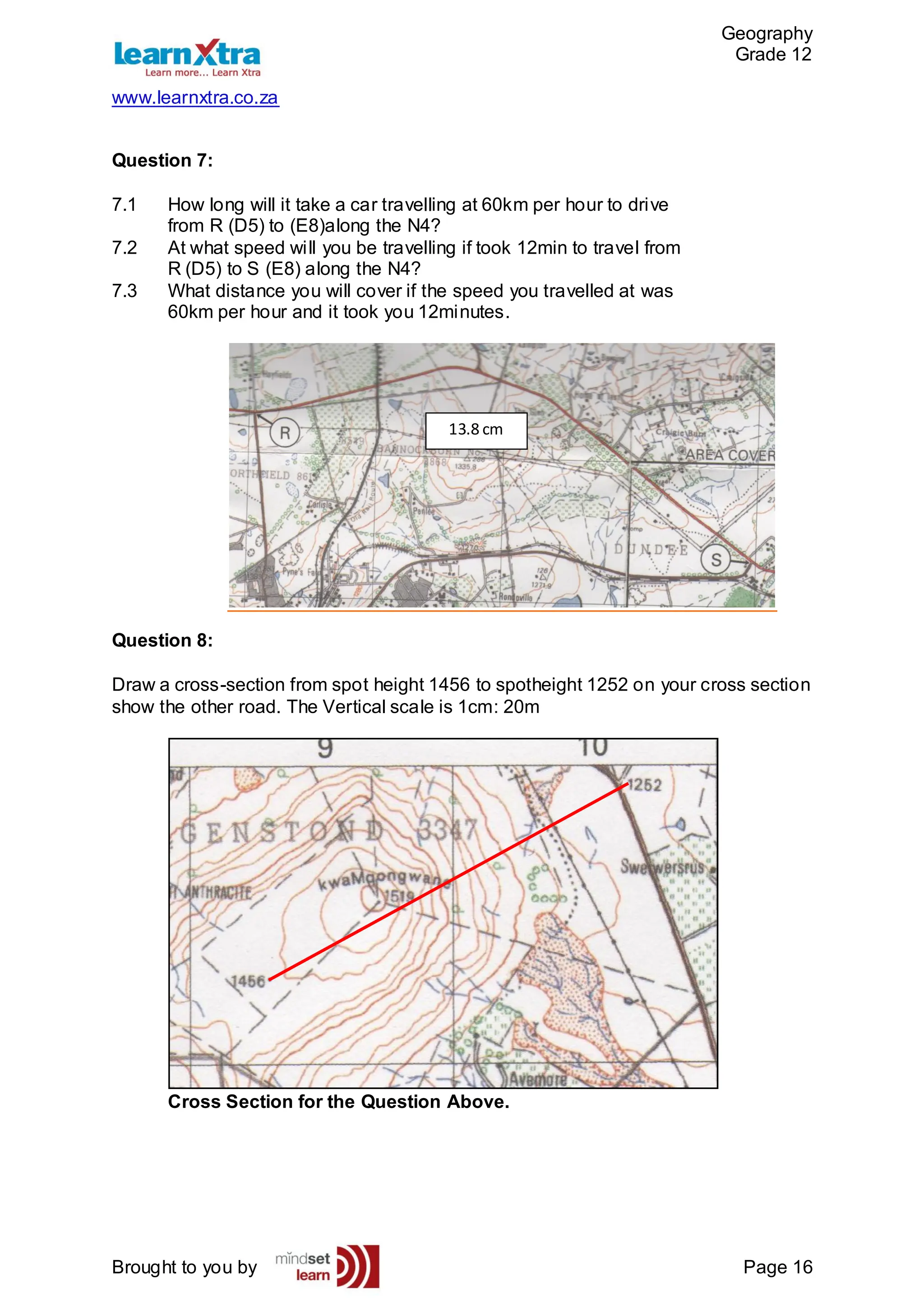 Geography
Grade 12
www.learnxtra.co.za
Brought to you by Page 16
Question 7:
7.1 How long will it take a car travelling at 60km per hour to drive
from R (D5) to (E8)along the N4?
7.2 At what speed will you be travelling if took 12min to travel from
R (D5) to S (E8) along the N4?
7.3 What distance you will cover if the speed you travelled at was
60km per hour and it took you 12minutes.
Question 8:
Draw a cross-section from spot height 1456 to spotheight 1252 on your cross section
show the other road. The Vertical scale is 1cm: 20m
Cross Section for the Question Above.
13.8 cm
 
