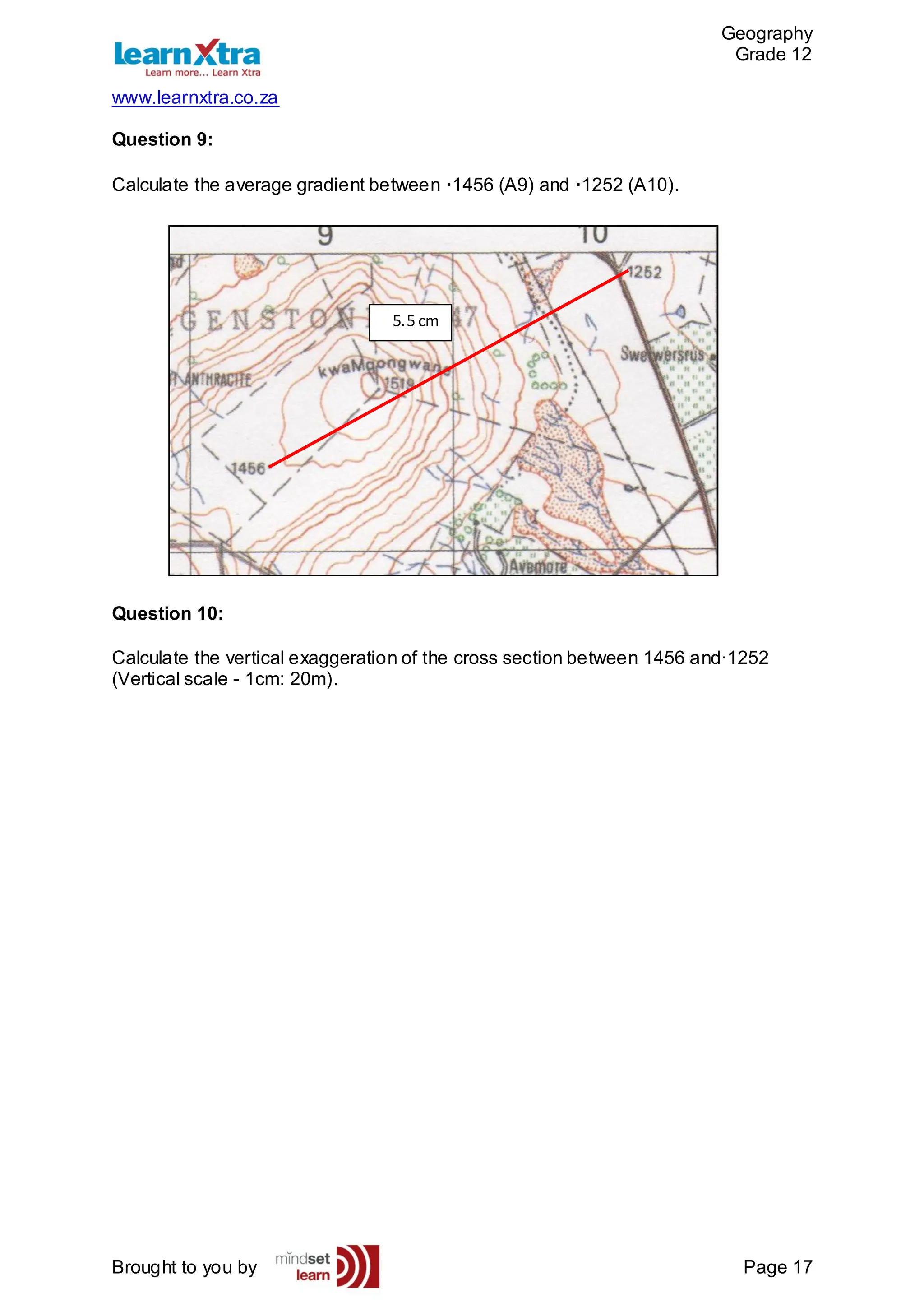 Geography
Grade 12
www.learnxtra.co.za
Brought to you by Page 17
Question 9:
Calculate the average gradient between ·1456 (A9) and ·1252 (A10).
Question 10:
Calculate the vertical exaggeration of the cross section between 1456 and·1252
(Vertical scale - 1cm: 20m).
5.5 cm
 