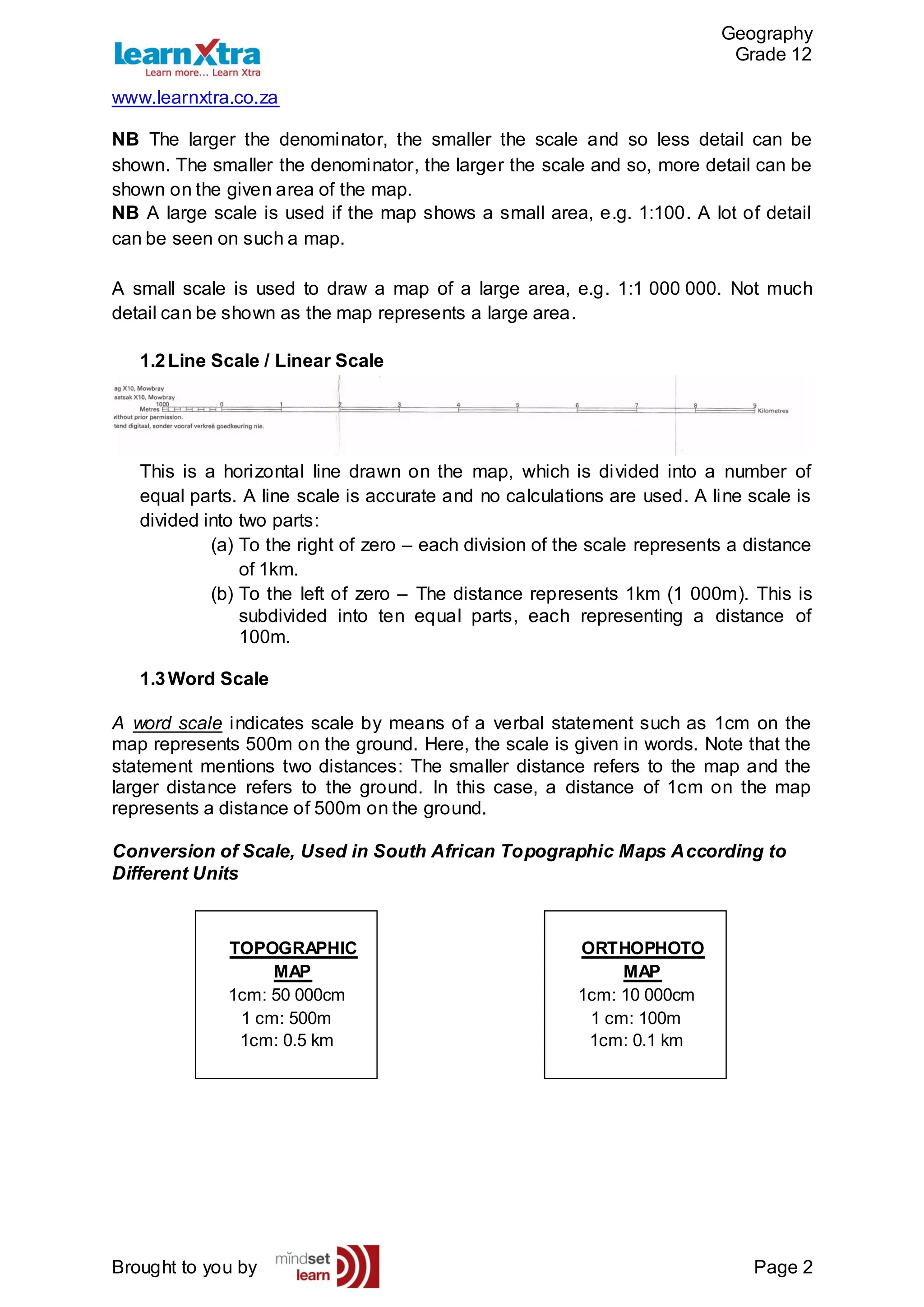 Geography
Grade 12
www.learnxtra.co.za
Brought to you by Page 2
NB The larger the denominator, the smaller the scale and so less detail can be
shown. The smaller the denominator, the larger the scale and so, more detail can be
shown on the given area of the map.
NB A large scale is used if the map shows a small area, e.g. 1:100. A lot of detail
can be seen on such a map.
A small scale is used to draw a map of a large area, e.g. 1:1 000 000. Not much
detail can be shown as the map represents a large area.
1.2Line Scale / Linear Scale
This is a horizontal line drawn on the map, which is divided into a number of
equal parts. A line scale is accurate and no calculations are used. A line scale is
divided into two parts:
(a) To the right of zero – each division of the scale represents a distance
of 1km.
(b) To the left of zero – The distance represents 1km (1 000m). This is
subdivided into ten equal parts, each representing a distance of
100m.
1.3Word Scale
A word scale indicates scale by means of a verbal statement such as 1cm on the
map represents 500m on the ground. Here, the scale is given in words. Note that the
statement mentions two distances: The smaller distance refers to the map and the
larger distance refers to the ground. In this case, a distance of 1cm on the map
represents a distance of 500m on the ground.
Conversion of Scale, Used in South African Topographic Maps According to
Different Units
TOPOGRAPHIC
MAP
1cm: 50 000cm
1 cm: 500m
1cm: 0.5 km
ORTHOPHOTO
MAP
1cm: 10 000cm
1 cm: 100m
1cm: 0.1 km
 