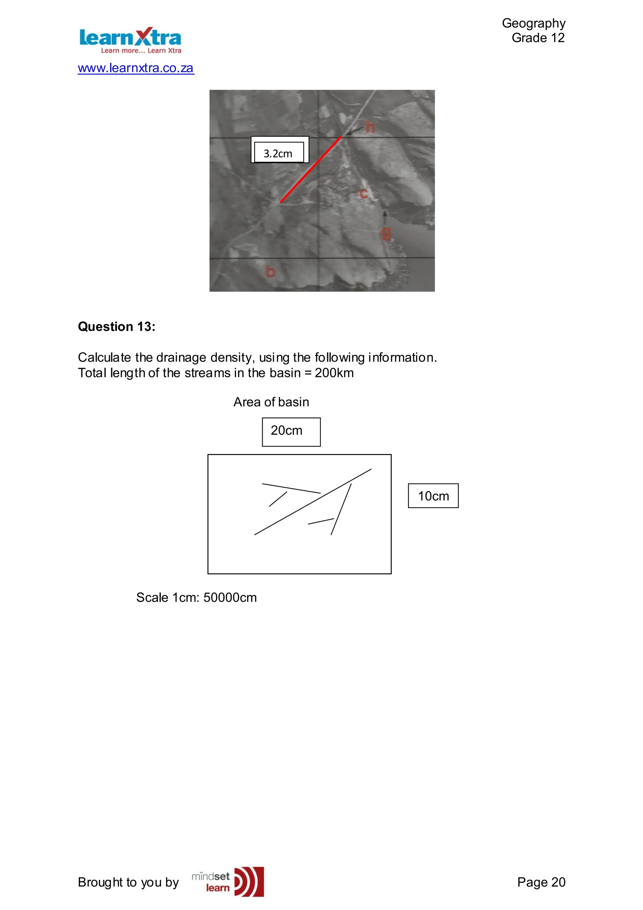 Geography
Grade 12
www.learnxtra.co.za
Brought to you by Page 20
Question 13:
Calculate the drainage density, using the following information.
Total length of the streams in the basin = 200km
Area of basin
Scale 1cm: 50000cm
3.2cm
3.2cm
10cm
20cm
 