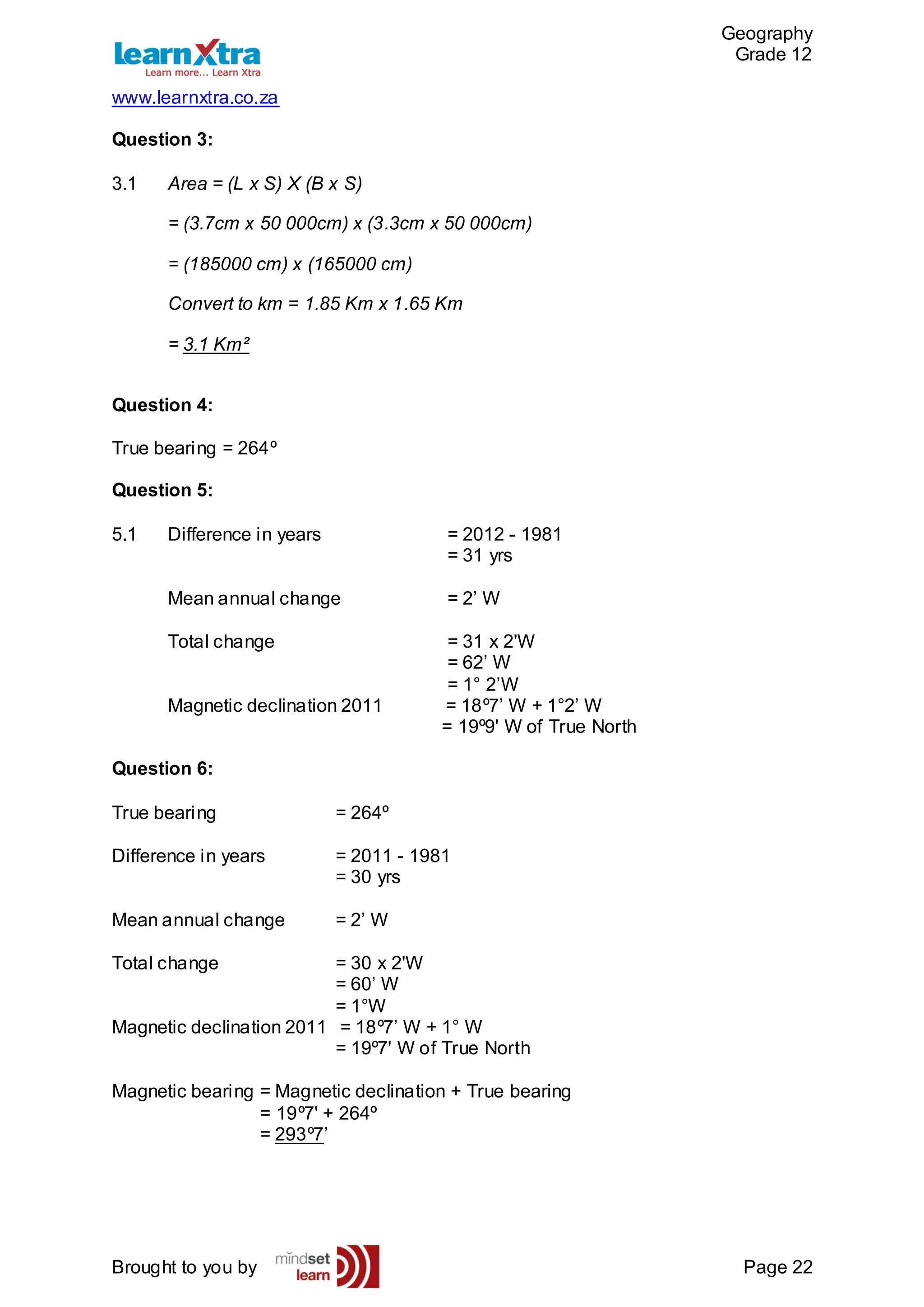 Geography
Grade 12
www.learnxtra.co.za
Brought to you by Page 22
Question 3:
3.1 Area = (L x S) X (B x S)
= (3.7cm x 50 000cm) x (3.3cm x 50 000cm)
= (185000 cm) x (165000 cm)
Convert to km = 1.85 Km x 1.65 Km
= 3.1 Km²
Question 4:
True bearing = 264º
Question 5:
5.1 Difference in years = 2012 - 1981
= 31 yrs
Mean annual change = 2’ W
Total change = 31 x 2'W
= 62’ W
= 1° 2’W
Magnetic declination 2011 = 18º7’ W + 1°2’ W
= 19º9' W of True North
Question 6:
True bearing = 264º
Difference in years = 2011 - 1981
= 30 yrs
Mean annual change = 2’ W
Total change = 30 x 2'W
= 60’ W
= 1°W
Magnetic declination 2011 = 18º7’ W + 1° W
= 19º7' W of True North
Magnetic bearing = Magnetic declination + True bearing
= 19º7' + 264º
= 293º7’
 