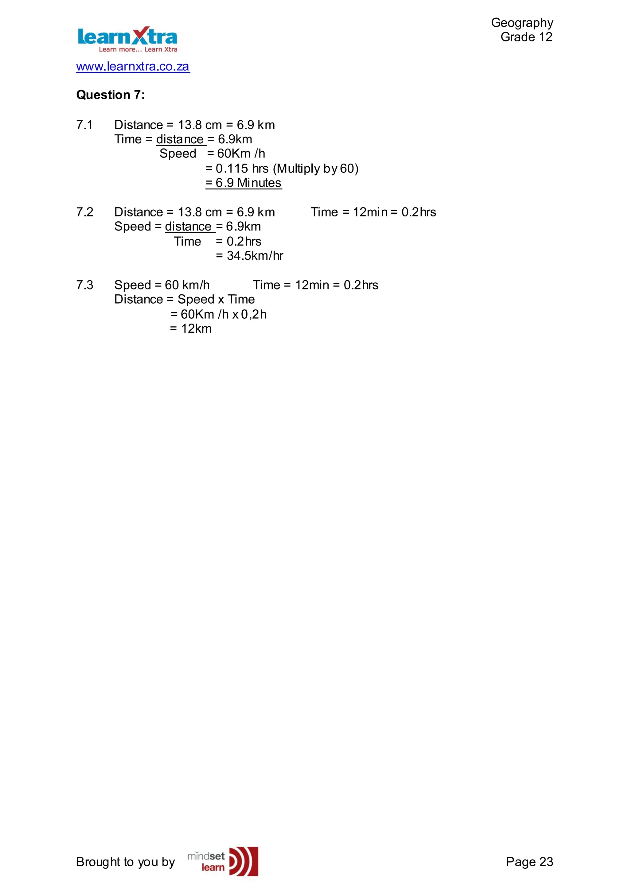 Geography
Grade 12
www.learnxtra.co.za
Brought to you by Page 23
Question 7:
7.1 Distance = 13.8 cm = 6.9 km
Time = distance = 6.9km
Speed = 60Km /h
= 0.115 hrs (Multiply by 60)
= 6.9 Minutes
7.2 Distance = 13.8 cm = 6.9 km Time = 12min = 0.2hrs
Speed = distance = 6.9km
Time = 0.2hrs
= 34.5km/hr
7.3 Speed = 60 km/h Time = 12min = 0.2hrs
Distance = Speed x Time
= 60Km /h x 0,2h
= 12km
 