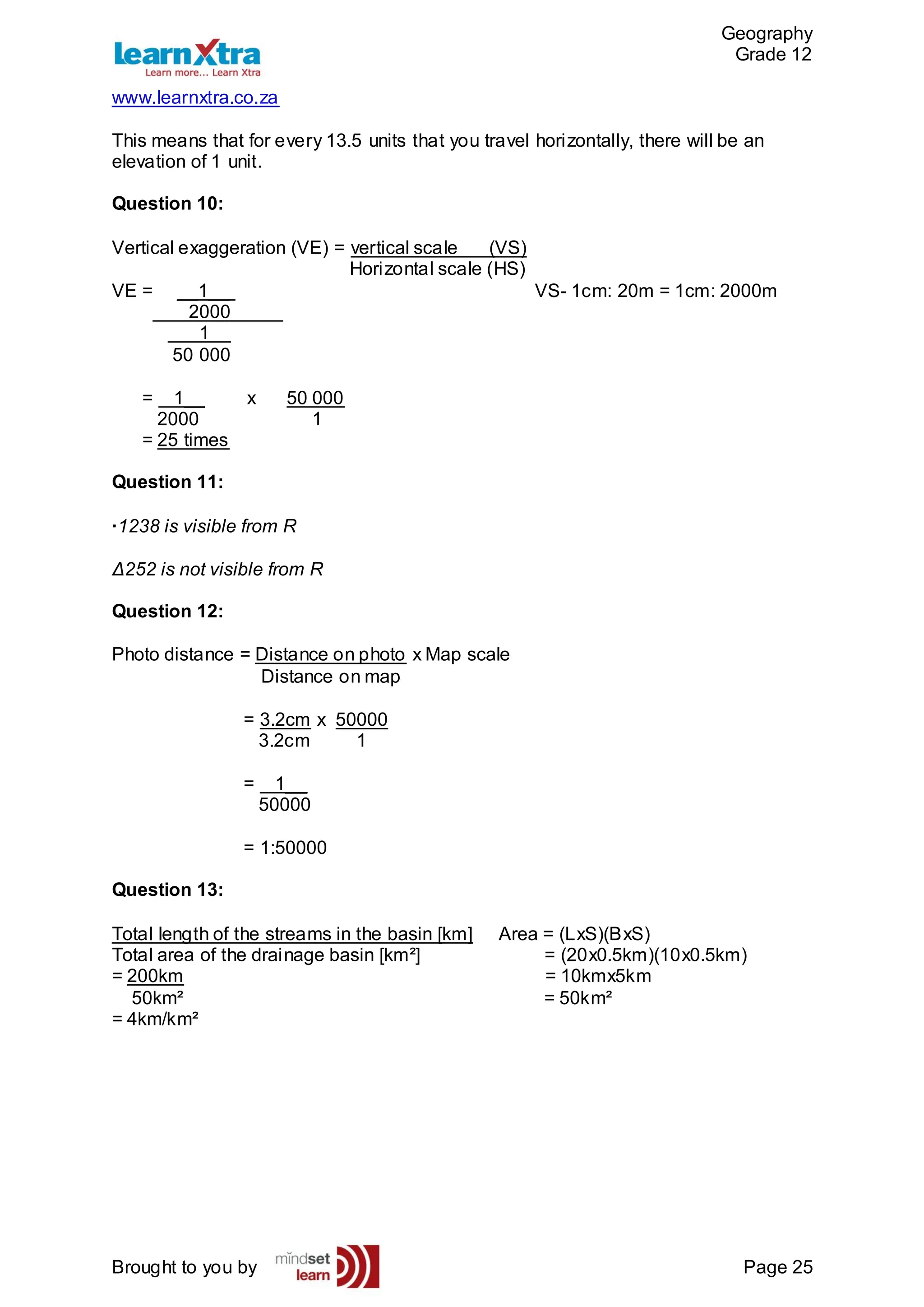 Geography
Grade 12
www.learnxtra.co.za
Brought to you by Page 25
This means that for every 13.5 units that you travel horizontally, there will be an
elevation of 1 unit.
Question 10:
Vertical exaggeration (VE) = vertical scale (VS)
Horizontal scale (HS)
VE = __1__ VS- 1cm: 20m = 1cm: 2000m
2000_____
_1__
50 000
= 1__ x 50 000
2000 1
= 25 times
Question 11:
·1238 is visible from R
Δ252 is not visible from R
Question 12:
Photo distance = Distance on photo x Map scale
Distance on map
= 3.2cm x 50000
3.2cm 1
= 1__
50000
= 1:50000
Question 13:
Total length of the streams in the basin [km] Area = (LxS)(BxS)
Total area of the drainage basin [km²] = (20x0.5km)(10x0.5km)
= 200km = 10kmx5km
50km² = 50km²
= 4km/km²
 