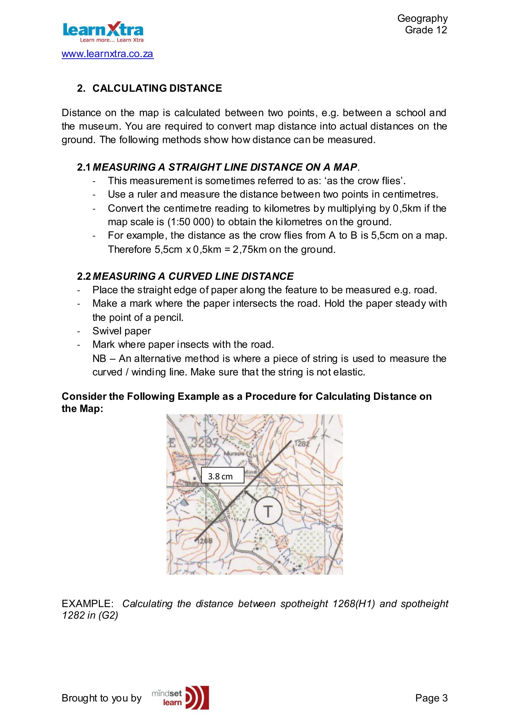Geography
Grade 12
www.learnxtra.co.za
Brought to you by Page 3
2. CALCULATING DISTANCE
Distance on the map is calculated between two points, e.g. between a school and
the museum. You are required to convert map distance into actual distances on the
ground. The following methods show how distance can be measured.
2.1MEASURING A STRAIGHT LINE DISTANCE ON A MAP.
- This measurement is sometimes referred to as: ‘as the crow flies’.
- Use a ruler and measure the distance between two points in centimetres.
- Convert the centimetre reading to kilometres by multiplying by 0,5km if the
map scale is (1:50 000) to obtain the kilometres on the ground.
- For example, the distance as the crow flies from A to B is 5,5cm on a map.
Therefore 5,5cm x 0,5km = 2,75km on the ground.
2.2MEASURING A CURVED LINE DISTANCE
- Place the straight edge of paper along the feature to be measured e.g. road.
- Make a mark where the paper intersects the road. Hold the paper steady with
the point of a pencil.
- Swivel paper
- Mark where paper insects with the road.
NB – An alternative method is where a piece of string is used to measure the
curved / winding line. Make sure that the string is not elastic.
Consider the Following Example as a Procedure for Calculating Distance on
the Map:
EXAMPLE: Calculating the distance between spotheight 1268(H1) and spotheight
1282 in (G2)
3.8 cm
 
