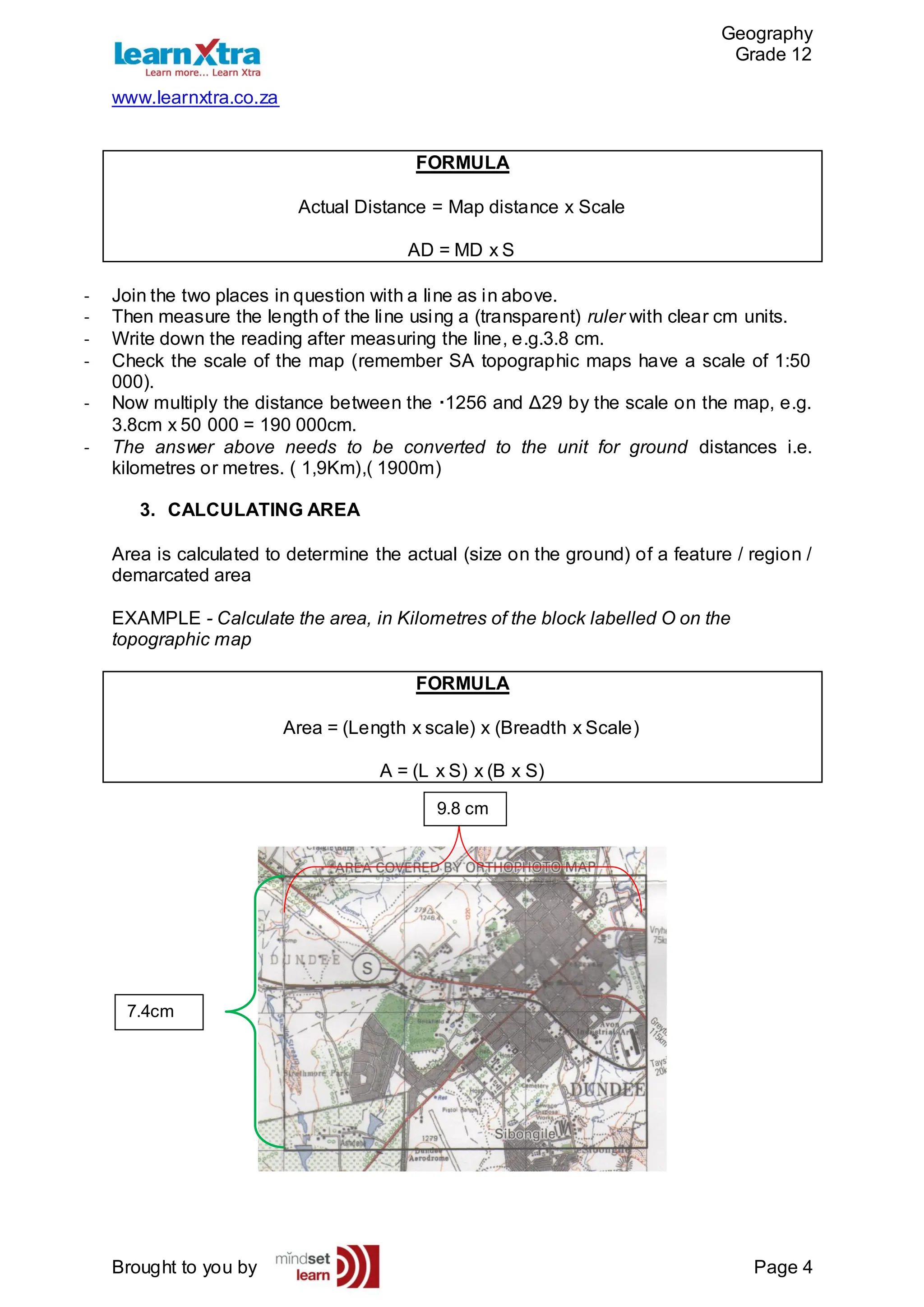 Geography
Grade 12
www.learnxtra.co.za
Brought to you by Page 4
FORMULA
Actual Distance = Map distance x Scale
AD = MD x S
- Join the two places in question with a line as in above.
- Then measure the length of the line using a (transparent) ruler with clear cm units.
- Write down the reading after measuring the line, e.g.3.8 cm.
- Check the scale of the map (remember SA topographic maps have a scale of 1:50
000).
- Now multiply the distance between the ·1256 and Δ29 by the scale on the map, e.g.
3.8cm x 50 000 = 190 000cm.
- The answer above needs to be converted to the unit for ground distances i.e.
kilometres or metres. ( 1,9Km),( 1900m)
3. CALCULATING AREA
Area is calculated to determine the actual (size on the ground) of a feature / region /
demarcated area
EXAMPLE - Calculate the area, in Kilometres of the block labelled O on the
topographic map
FORMULA
Area = (Length x scale) x (Breadth x Scale)
A = (L x S) x (B x S)
7.4cm
9.8 cm
.
 