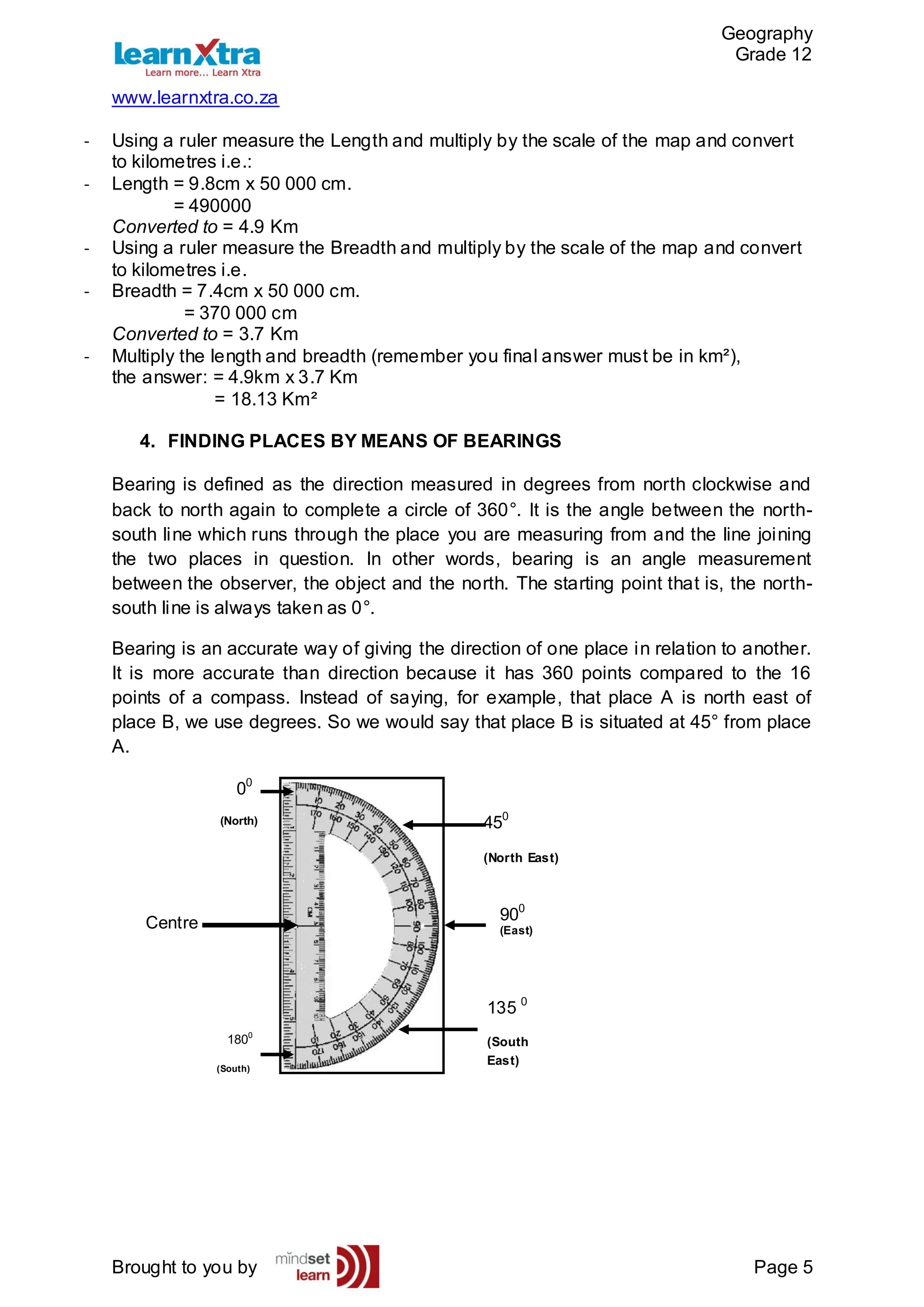 Geography
Grade 12
www.learnxtra.co.za
Brought to you by Page 5
- Using a ruler measure the Length and multiply by the scale of the map and convert
to kilometres i.e.:
- Length = 9.8cm x 50 000 cm.
= 490000
Converted to = 4.9 Km
- Using a ruler measure the Breadth and multiply by the scale of the map and convert
to kilometres i.e.
- Breadth = 7.4cm x 50 000 cm.
= 370 000 cm
Converted to = 3.7 Km
- Multiply the length and breadth (remember you final answer must be in km²),
the answer: = 4.9km x 3.7 Km
= 18.13 Km²
4. FINDING PLACES BY MEANS OF BEARINGS
Bearing is defined as the direction measured in degrees from north clockwise and
back to north again to complete a circle of 360°. It is the angle between the north-
south line which runs through the place you are measuring from and the line joining
the two places in question. In other words, bearing is an angle measurement
between the observer, the object and the north. The starting point that is, the north-
south line is always taken as 0°.
Bearing is an accurate way of giving the direction of one place in relation to another.
It is more accurate than direction because it has 360 points compared to the 16
points of a compass. Instead of saying, for example, that place A is north east of
place B, we use degrees. So we would say that place B is situated at 45° from place
A.
Centre
00
(North)
900
(East)
450
(North East)
135 0
(South
East)
1800
(South)
 