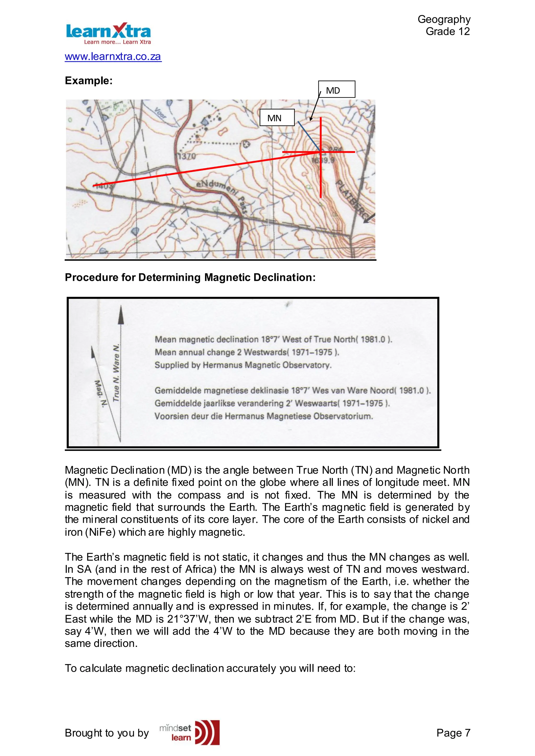 Geography
Grade 12
www.learnxtra.co.za
Brought to you by Page 7
Example:
Procedure for Determining Magnetic Declination:
Magnetic Declination (MD) is the angle between True North (TN) and Magnetic North
(MN). TN is a definite fixed point on the globe where all lines of longitude meet. MN
is measured with the compass and is not fixed. The MN is determined by the
magnetic field that surrounds the Earth. The Earth’s magnetic field is generated by
the mineral constituents of its core layer. The core of the Earth consists of nickel and
iron (NiFe) which are highly magnetic.
The Earth’s magnetic field is not static, it changes and thus the MN changes as well.
In SA (and in the rest of Africa) the MN is always west of TN and moves westward.
The movement changes depending on the magnetism of the Earth, i.e. whether the
strength of the magnetic field is high or low that year. This is to say that the change
is determined annually and is expressed in minutes. If, for example, the change is 2’
East while the MD is 21°37’W, then we subtract 2’E from MD. But if the change was,
say 4’W, then we will add the 4’W to the MD because they are both moving in the
same direction.
To calculate magnetic declination accurately you will need to:
MN
MD
 