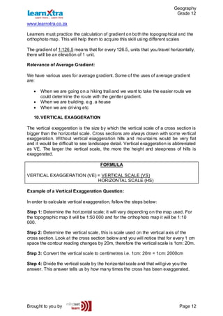 Geography
Grade 12
www.learnxtra.co.za
Brought to you by Page 12
Learners must practice the calculation of gradient on both the topographical and the
orthophoto map. This will help them to acquire this skill using different scales
The gradient of 1:126.5 means that for every 126.5, units that you travel horizontally,
there will be an elevation of 1 unit.
Relevance of Average Gradient:
We have various uses for average gradient. Some of the uses of average gradient
are:
 When we are going on a hiking trail and we want to take the easier route we
could determine the route with the gentler gradient.
 When we are building, e.g. a house
 When we are driving etc
10.VERTICAL EXAGGERATION
The vertical exaggeration is the size by which the vertical scale of a cross section is
bigger than the horizontal scale. Cross sections are always drawn with some vertical
exaggeration. Without vertical exaggeration hills and mountains would be very flat
and it would be difficult to see landscape detail. Vertical exaggeration is abbreviated
as VE. The larger the vertical scale, the more the height and steepness of hills is
exaggerated.
FORMULA
VERTICAL EXAGGERATION (VE) = VERTICAL SCALE (VS)
HORIZONTAL SCALE (HS)
Example of a Vertical Exaggeration Question:
In order to calculate vertical exaggeration, follow the steps below:
Step 1: Determine the horizontal scale; it will vary depending on the map used. For
the topographic map it will be 1:50 000 and for the orthophoto map it will be 1:10
000.
Step 2: Determine the vertical scale, this is scale used on the vertical axis of the
cross section. Look at the cross section below and you will notice that for every 1 cm
space the contour reading changes by 20m, therefore the vertical scale is 1cm: 20m.
Step 3: Convert the vertical scale to centimetres i.e. 1cm: 20m = 1cm: 2000cm
Step 4: Divide the vertical scale by the horizontal scale and that will give you the
answer. This answer tells us by how many times the cross has been exaggerated.
 