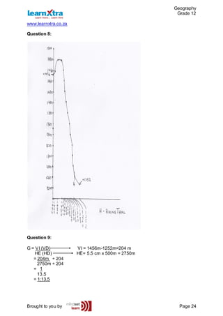 Geography
Grade 12
www.learnxtra.co.za
Brought to you by Page 24
Question 8:
Question 9:
G = VI (VD) VI = 1456m-1252m=204 m
HE (HD) HE= 5.5 cm x 500m = 2750m
= 204m ÷ 204
2750m ÷ 204
= 1
13.5
= 1:13.5
 
