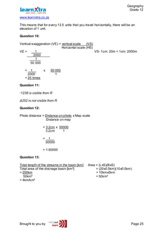 Geography
Grade 12
www.learnxtra.co.za
Brought to you by Page 25
This means that for every 13.5 units that you travel horizontally, there will be an
elevation of 1 unit.
Question 10:
Vertical exaggeration (VE) = vertical scale (VS)
Horizontal scale (HS)
VE = __1__ VS- 1cm: 20m = 1cm: 2000m
2000_____
_1__
50 000
= 1__ x 50 000
2000 1
= 25 times
Question 11:
·1238 is visible from R
Δ252 is not visible from R
Question 12:
Photo distance = Distance on photo x Map scale
Distance on map
= 3.2cm x 50000
3.2cm 1
= 1__
50000
= 1:50000
Question 13:
Total length of the streams in the basin [km] Area = (LxS)(BxS)
Total area of the drainage basin [km²] = (20x0.5km)(10x0.5km)
= 200km = 10kmx5km
50km² = 50km²
= 4km/km²
 
