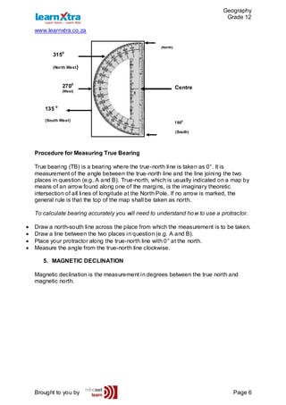 Geography
Grade 12
www.learnxtra.co.za
Brought to you by Page 6
Procedure for Measuring True Bearing
True bearing (TB) is a bearing where the true-north line is taken as 0°. It is
measurement of the angle between the true-north line and the line joining the two
places in question (e.g. A and B). True-north, which is usually indicated on a map by
means of an arrow found along one of the margins, is the imaginary theoretic
intersection of all lines of longitude at the North Pole. If no arrow is marked, the
general rule is that the top of the map shall be taken as north.
To calculate bearing accurately you will need to understand how to use a protractor.
 Draw a north-south line across the place from which the measurement is to be taken.
 Draw a line between the two places in question (e.g. A and B).
 Place your protractor along the true-north line with 0° at the north.
 Measure the angle from the true-north line clockwise.
5. MAGNETIC DECLINATION
Magnetic declination is the measurement in degrees between the true north and
magnetic north.
Centre
(North)
2700
(West)
3150
(North West)
135 0
(South West)
1800
(South)
 