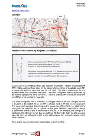 Geography
Grade 12
www.learnxtra.co.za
Brought to you by Page 7
Example:
Procedure for Determining Magnetic Declination:
Magnetic Declination (MD) is the angle between True North (TN) and Magnetic North
(MN). TN is a definite fixed point on the globe where all lines of longitude meet. MN
is measured with the compass and is not fixed. The MN is determined by the
magnetic field that surrounds the Earth. The Earth’s magnetic field is generated by
the mineral constituents of its core layer. The core of the Earth consists of nickel and
iron (NiFe) which are highly magnetic.
The Earth’s magnetic field is not static, it changes and thus the MN changes as well.
In SA (and in the rest of Africa) the MN is always west of TN and moves westward.
The movement changes depending on the magnetism of the Earth, i.e. whether the
strength of the magnetic field is high or low that year. This is to say that the change
is determined annually and is expressed in minutes. If, for example, the change is 2’
East while the MD is 21°37’W, then we subtract 2’E from MD. But if the change was,
say 4’W, then we will add the 4’W to the MD because they are both moving in the
same direction.
To calculate magnetic declination accurately you will need to:
MN
MD
 