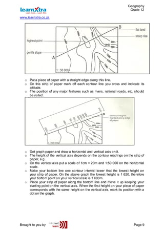 Geography
Grade 12
www.learnxtra.co.za
Brought to you by Page 9
o Put a piece of paper with a straight edge along this line.
o On this strip of paper mark off each contour line you cross and indicate its
altitude.
o The position of any major features such as rivers, national roads, etc. should
be noted.
o Get graph paper and draw a horizontal and vertical axis on it.
o The height of the vertical axis depends on the contour readings on the strip of
paper, e.g.
o On the vertical axis put a scale of 1cm = 20m and 1:50 000 on the horizontal
scale.
o Make your bottom line one contour interval lower that the lowest height on
your strip of paper. On the above graph the lowest height is 1 620, therefore
your bottom point on your vertical scale is 1 600m.
o Place your strip of paper along the bottom line and move it up keeping your
starting point on the vertical axis. When the first height on your piece of paper
corresponds with the same height on the vertical axis, mark its position with a
dot on the graph.
 