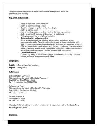 billing/reimbursement issues. Keep abreast of new developments within the
pharmaceutical industry.
Key skills and abilities:
- Ability to work well under pressure.
- Ability to learn new roles quickly.
- Good knowledge of spoken and written English.
- Ability to work in team.
- Able to handle pressures and can work under less supervision.
- Ability to work with patience and courtesy to customers.
- Willing to accept high level of responsibility.
- Communication and counselling
Bright and enthusiastic personality, with excellent verbal and written
communication skills. Experience in point-of-sale, and communicating with
and counselling customers to resolve health and medication queries regarding
OTC and prescription medications, drug therapy compliance, drug interactions
and supplements. Adept at and interested in maintaining good communication
with colleagues to promote a positive, efficient work environment.
- Time management
Outstanding ability to prioritize and juggle multiple tasks, including customer
service, technical and administrative tasks.
Languages:
Arabic : Fluent (Mother Tongue)
English : Very Good
References
Dr.Sari Shaban Mahmoud
Pharmacist and the owner of Dr.Sari’s Pharmacy
Egypt ( O’too ,Bani Mazar , Minia )
Tel (+201005488155/+869241731)
Dr.Sameh Ali Gad
Pharmacist and the owner of Dr.Sameh’s Pharmacy
Egypt (O’too ,Bani Mazar , Minia )
Tel (+201112259791)
Bin sina pharmacy
Dubai (Battuta Mall)
Tel (009714233895)
I hereby declare that the above information are true and correct to the best of my
knowledge and belief.
Signature
 