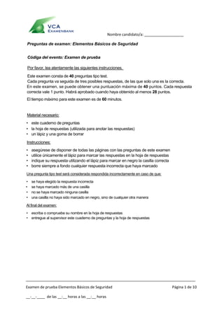  
Examen de prueba Elementos Básicos de Seguridad  Página 1 de 10 
__‐__‐____  de las __:__ horas a las __:__ horas 
      Nombre candidato/a: ___________________ 
Preguntas de examen: Elementos Básicos de Seguridad
Códiga del evento: Examen de prueba
Por favor, lea atentamente las siguientes instrucciones.
Este examen consta de 40 preguntas tipo test.
Cada pregunta va seguida de tres posibles respuestas, de las que solo una es la correcta.
En este examen, se puede obtener una puntuación máxima de 40 puntos. Cada respuesta
correcta vale 1 punto. Habrá aprobado cuando haya obtenido al menos 28 puntos.
El tiempo máximo para este examen es de 60 minutos.
Material necesario:
• este cuaderno de preguntas
• la hoja de respuestas (utilizada para anotar las respuestas)
• un lápiz y una goma de borrar
Instrucciones:
• asegúrese de disponer de todas las páginas con las preguntas de este examen
• utilice únicamente el lápiz para marcar las respuestas en la hoja de respuestas
• indique su respuesta utilizando el lápiz para marcar en negro la casilla correcta
• borre siempre a fondo cualquier respuesta incorrecta que haya marcado
Una pregunta tipo test será considerada respondida incorrectamente en caso de que:
• se haya elegido la respuesta incorrecta
• se haya marcado más de una casilla
• no se haya marcado ninguna casilla
• una casilla no haya sido marcado en negro, sino de cualquier otra manera
Al final del examen:
• escriba o compruebe su nombre en la hoja de respuestas
• entregue al supervisor este cuaderno de preguntas y la hoja de respuestas
 
 