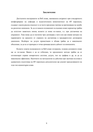 9
Заключение
Достъпните инструменти за DoS атаки, занижената сигурност при стандартното
конфигуриране на софтуера и недостатъчната компетентност на ИТ персонала,
създават съвсем реална опасност и са често прилагана тактика за причиняване на загуби
на различни компании. За да се намали изложеният на външни атаки периметър трябва
да изтеглим защитната линия, колкото се може по-навън, т.е. при доставчика на
свързаност. Това може да се постигне чрез договорка с него или ако имаме контрол на
параметрите на каналите от страната на доставчика в предварително договорени
диапазони. Подборът на услуги премествани в облака трябва да е максимално
обоснован, за да не се превърне в точка сриваща цялата дейност на компанията.
Колкото повече възможности за DoS атаки отстраним, толкова успешните атаки
ще са по-малко. Важно е да се отбележи, че прилаганите методи трябва да се
оптимизират спрямо конкретните системи, услуги, тип на трафика и др, за да са
максимално ефективни. Наличието на методология за действие при засичане на атака и
адекватната подготовка на ИТ персонала допълнително ще улеснят преодоляването на
този тип компютърни атаки.
 