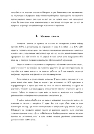 3
потребители да получава качествени Интернет услуги. Разрастването на доставчиците
на свързаност и съдържание върху няколко континента и изграждането на собствени
високоскоростни мрежи, осигурява по-къс път на трафика между две произволни
точки. По този начин една компания може да контролира по-голяма част от пътя на
трафика и да реагира по-ефективно при възникване на проблеми.
I. Мрежови техники
Конкретен пример са мрежите за доставка на съдържание (content delivery
networks, CDN) и доставчиците на свързаност от ниво 1 и 2 (Tier 1 и 2 ISP). CDN
мрежите създават няколко копия на статичното съдържание, разположени в различни
точки на света, намалявайки закъснението при достъпа до него, като клиентите биват
препращани към най-близкия до тях сървър. В този случай една разпределена DoS
атака ще се разклони към различни сървъри и ефективността й ще намалее.
Виртуализацията и изолацията на сървърите в облачният компютърен модел,
дават възможност за миграция на услугите и ресурсите от едно физическо място на
друго без да е нужно клиентите да променят работата си. В този случай е трудно за
атакуващия да разбере къде физически се изпълнява услугата.
Дори и атаката да е насочена към конкретен IP адрес, това не означава, че тя ще
удари точно този адрес. Това се постига чрез използване на BGP протокола в
маршрутизаторите и anycast (от точка до точка от няколко възможни) IP адреси на
системите. Трафикът към такъв адрес се пренасочва към някой от вторичните адреси в
групата. Изборът на конкретен адрес може да зависи от критерии като географско
разположение, натоварване на подсистемите, закъснение и др.
В крайна сметка обработката на заявка и връщането на отговор на клиента се
извършва от система с конкретен IP адрес. Зад този адрес обаче може да стои
компютърен клъстер. Тук отново натоварването се разпределя върху няколко сървъра.
Избирането на конкретен сървър зависи от различни фактори, което смекчава
допълнително негативните ефекти от DoS атаката. Комбинирането на няколко мрежови
техники на различните нива в една голяма система увеличава допълнително
устойчивостта й на DoS атаки.
 