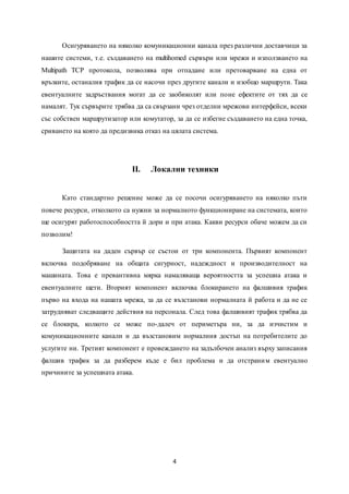 4
Осигуряването на няколко комуникационни канала през различни доставчици за
нашите системи, т.е. създаването на multihomed сървъри или мрежи и използването на
Multipath TCP протокола, позволява при отпадане или претоварване на една от
връзките, останалия трафик да се насочи през другите канали и изобщо маршрути. Така
евентуалните задръствания могат да се заобиколят или поне ефектите от тях да се
намалят. Тук сървърите трябва да са свързани чрез отделни мрежови интерфейси, всеки
със собствен маршрутизатор или комутатор, за да се избегне създаването на една точка,
сриването на която да предизвика отказ на цялата система.
II. Локални техники
Като стандартно решение може да се посочи осигуряването на няколко пъти
повече ресурси, отколкото са нужни за нормалното функциониране на системата, които
ще осигурят работоспособността й дори и при атака. Какви ресурси обаче можем да си
позволим!
Защитата на даден сървър се състои от три компонента. Първият компонент
включва подобряване на общата сигурност, надеждност и производителност на
машината. Това е превантивна мярка намаляваща вероятността за успешна атака и
евентуалните щети. Вторият компонент включва блокирането на фалшивия трафик
първо на входа на нашата мрежа, за да се възстанови нормалната й работа и да не се
затрудняват следващите действия на персонала. След това фалшивият трафик трябва да
се блокира, колкото се може по-далеч от периметъра ни, за да изчистим и
комуникационните канали и да възстановим нормалния достъп на потребителите до
услугите ни. Третият компонент е провеждането на задълбочен анализ върху записания
фалшив трафик за да разберем къде е бил проблема и да отстраним евентуално
причините за успешната атака.
 