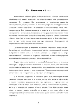 5
III. Превантивни действия
Превантивните дейности трябва да включват оценка и следващо измерване на
натоварването на мрежата и сървърите при нормална работа, както и максималното
натоварване без смущения. При установяване на недостатъчен резерв от
производителност, следва увеличаване на съответния ресурс, като процедурата може да
се повтори. Допълнителен подход е оптимизиране на комуникационните канали, т.нар.
пасивна защита. Това означава капацитета на каналите да се разпредели съобразно
натоварването в двете посоки. Ако услугите, които предоставяме не изискват голям
капацитет в едната посока и особено в посока към нас, може да го намалим за сметка на
обратния канал. Така ще ограничим броя входящи заявки, които ще бъдат обработвани,
дори и при много голяма атака още при доставчика. Балансирането на
комуникационните канали може да е и динамично.
Следващата стъпка е оптимизиране на софтуера и мрежовата инфраструктура.
Настройките по подразбиране в операционната система и приложния софтуер не са
съобразени с нашите условия и тяхната адаптация ще осигури още по-добри
производителност, надеждност и сигурност. Постигането на най-добрите резултати
включва и експериментиране с различни комплекти параметри.
Въпреки гаранциите, че дори и по-време на DoS атака системите ни няма да се
претоварят, е добре да поставим ограничения на ресурсите, които даден процес или
потребител могат да използват. Така на още едно ниво гарантираме, че системите няма
да използват повече ресурси от колкото разполагат. Това увеличава надеждността на
системата дори и да сме пропуснали да коригираме някакъв проблем.
За да повишим сигурността на системите трябва и да деинсталираме всички
софтуерни продукти, които няма да се ползват. Знаейки какви услуги ще предоставяме
и техните изисквания разрешаваме само тези протоколи и портове, които са
необходими за тяхната работа. Допълнително е добре да блокираме заявки и действия,
които не са очаквани при нормална работа на системата. Това могат да бъдат заявки
дошли на външен мрежов интерфейс, но с адрес на източника, който не се
маршрутизира в Интернет или такъв от вътрешната мрежа, заявки с необичайно голям
размер и др.
 