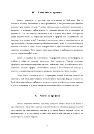 6
IV. Блокиране на трафика
Вторият компонент се активира при регистриране на DoS атака. Тук се
използват различни комбинации от чисто филтриращи до извършващи сложни времеви
анализи върху трафика системи. Те следят натоварването на отделните компоненти в
сървърите и мрежовата инфраструктура и генерират аларми при установяване на
нередности. Тези системи попадат основно в две категории: използващи сигнатури (за
добре изучени атаки) и откриващи аномалии в трафика или натоварването (за
непознати или сложни атаки). Откриването на аномалии разчита на надхвърлянето на
прагови стойности за даден параметър. Праговата стойност може да се определи на база
типични стойности за дадена задача или протокол или чрез статистически методи при
нормално натоварване. Често рязкото увеличаване на броя потребители или заявките за
секунда са признак за DoS атака.
Каквито и системи да се използват, генерираните правила за филтриране на
трафика е добре да съдържат минимален брой параметри. Така се намаляват
проверките извършвани върху всеки постъпил в системата пакет, което позволява да се
анализира по-голям трафик. Допълнителен подход е използването на списъци с
известни и доказани вече източници на зловредни действия, т.н. черни списъци.
Добра защита се постига, когато се проверяват всички възможни признаци за
наличие на DoS атака, включително и статистическите параметри. Поради големият им
брой обаче, тази дейност трябва да се поеме от отделни устройства поставени на входа
и изхода на мрежата, за да не се товарят със странична дейност основните системи.
V. Анализ на трафика
Третият компонент включва записване на част от трафика за по-късен анализ с
цел установяване на точния вид атака и начина за нейното избягване, което ще помогне
за откриване на съществуващите пропуски в системата. Поради широкия спектър на
възможностите за осъществяване на DoS атаки, винаги има пропуски в защитата на
компютърните системи и мрежи.
 
