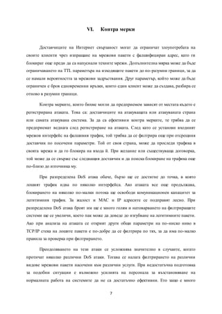 7
VI. Контра мерки
Доставчиците на Интернет свързаност могат да ограничат злоупотребата на
своите клиенти чрез изпращане на мрежови пакети с фалшифициран адрес, като ги
блокират още преди да са напуснали техните мрежи. Допълнителна мярка може да бъде
ограничаването на TTL параметъра на изходящите пакети до по-разумни граници, за да
се намали вероятността за мрежови задръствания. Друг параметър, който може да бъде
ограничен е броя едновременни връзки, които един клиент може да създава, разбира се
отново в разумни граници.
Контра мерките, които бихме могли да предприемем зависят от местата където е
регистрирана атаката. Това са: доставчиците на атакуващата или атакуваната страна
или самата атакувана система. За да са ефективни контра мерките, те трябва да се
предприемат веднага след регистриране на атаката. След като се установи входният
мрежов интерфейс на фалшивия трафик, той трябва да се филтрира още при отсрещния
доставчик по посочени параметри. Той от своя страна, може да проследи трафика в
своята мрежа и да го блокира на входа й. При желание или съществуваща договорка,
той може да се свърже със следващия доставчик и да поиска блокиране на трафика още
по-близо до източника му.
При разпределена DoS атака обаче, бързо ще се достигне до точка, в която
лошият трафик идва по няколко интерфейса. Ако атаката все още продължава,
блокирането на няколко по-малки потока ще освободи комуникационен капацитет за
легитимния трафик. За жалост и MAC и IP адресите се подправят лесно. При
разпределена DoS атака броят им ще е много голям и натоварването на филтриращите
системи ще се увеличи, което пак може да доведе до изгубване на легитимните пакети.
Ако при анализа на атаката се открият други общи параметри на по-ниско ниво в
TCP/IP стека на лошите пакети е по-добре да се филтрира по тях, за да има по-малко
правила за проверка при филтрирането.
Преодоляването на тези атаки се усложнява значително в случаите, когато
протичат няколко различни DoS атаки. Тогава се налага филтрирането на различни
видове мрежови пакети насочени към различни услуги. При недостатъчна подготовка
за подобни ситуации е възможно усилията на персонала за възстановяване на
нормалната работа на системите да не са достатъчно ефективни. Ето защо е много
 