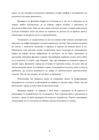 8
важно да има внедрени автоматични програми следящи трафика и натоварването на
различните системни компоненти.
Връщането на фалшивия трафик на източника му с цел да го принудим да се
откаже, трябва задължително да се избягва, защото подобно е действието на
огледалните DoS атаки. Така ние ще станем източник на атака и нашите адреси могат
да бъдат блокирани, което ще доведе до отрязване на достъпа ни до мрежата, както и
изразходване на ресурсите ни не по предназначение.
Тенденцията за осъществяване на все по-сложни атаки изисква предварително
проучване на инфраструктурата в целевата мрежа или система. Това включва съставяне
на списък с наличните компютри в мрежата и търсене на уязвими места в тях.
Обикновено тези действия остават незабелязани, което позволява на злонамерените
хакери да съберат богата информация за системите. За да бъдат надхитрени се
инсталират виртуални фалшиви сървъри наподобяващи нормални услуги, които обаче
не се използват от никой т.нар. honeypots. Така при сканиране на локалната мрежа от
външен адрес, фалшивият сървър ще отговори по приемлив начин, но освен това ще
запише различни данни за отсрещната страна. Симулирането на услуга, която е лесна за
пробиване, ще отвлече вниманието на хакера от действителните производствени
системи. Така ще сме сигурни, че сме обект на проучване.
Разполагайки със събраните данни за атакуващия, можем да конфигурираме
предварително системите за филтриране на трафика от неговия адрес. Освен това ще
разполагаме с време за подготовка за евентуална атака.
Възможен вариант за справяне с DoS атака е промяната на IP адресите и
уведомяване на потребителите ни за промяната. Тази стратегия обаче е приложима за
системи с малко на брой предварително известни потребители. Тяхното уведомяване
отнема време, но по този начин се избягват напълно негативите от атаката.
 