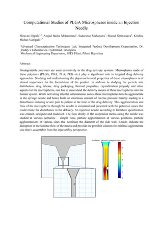 Computational Studies of PLGA Microspheres inside an Injection
Needle
Shravan Uppala1,2
, Amjad Basha Mohammad1
, Sudarshan Mahapatra1
, Sharad Shrivatsava2
, Krishna
Mohan Vattipalli1,*
1
Advanced Characterization Techniques Lab, Integrated Product Development Organization, Dr.
Reddy’s Laboratories, Hyderabad, Telangana
2
Mechanical Engineering Department, BITS Pilani, Pilani, Rajasthan
Abstract:
Biodegradable polymers are used extensively in the drug delivery systems. Microspheres made of
these polymers (PLGA, PGA, PLA, PEG etc.) play a significant role in targeted drug delivery
approaches. Studying and understanding the physico-chemical properties of these microspheres is of
utmost importance for the formulation of the product. In addition to studying the particle size
distribution, drug release, drug packaging, thermal properties, crystallization property and other
aspects for the microspheres, one has to understand the delivery modes of these microspheres into the
human system. While delivering into the subcutaneous zones, these microspheres tend to agglomerate
in the syringe needle and hence build an enormous amount of reverse pressure thereby leading to a
disturbance inducing severe pain to patient at the time of the drug delivery. This agglomeration and
flow of the microspheres through the needle is simulated and presented with the potential issues that
could create the disturbance in the delivery. An injection needle according to literature specification
was created, designed and modelled. The flow ability of the suspension media along the needle was
studied at various scenarios – simple flow, particle agglomeration at various positions, particle
agglomerations of various sizes that dominate the diameter of the side wall. Results indicate the
disruption in the laminar flow of the media and provide the possible solution for minimal agglomerate
size that is acceptable from the injectability perspective.
 