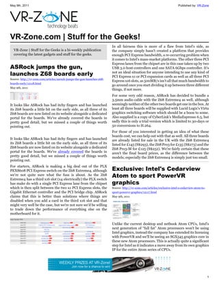 May 9th, 2011                                                                                                               Published by: VR-Zone




VR-Zone.com | Stuff for the Geeks!
                                                                         In all fairness this is more of a flaw from Intel's side, as
  VR-Zone | Stuff for the Geeks is a bi-weekly publication               the company simply hasn't created a platform that provides
  covering the latest gadgets and stuff for the geeks.                   enough PCI Express bandwidth, a re-occurring problem when
                                                                         it comes to Intel's mass-market platforms. The other three PCI
                                                                         Express lanes from the chipset are in this case taken up by two
ASRock jumps the gun,                                                    USB 3.0 host controllers and one SATA 6Gbps controller. It's
launches Z68 boards early                                                not an ideal situation for anyone intending to use any kind of
                                                                         PCI Express x1 or PCI expansion cards as well as all three PCI
Source: http://vr-zone.com/articles/asrock-jumps-the-gun-launches-z68-
                                                                         Express x16 slots, as 500MB/s isn't all that much bandwidth to
boards-early/12118.html
                                                                         go around once you start dividing it up between three different
May 9th, 2011
                                                                         things, if not more.
                                                                         For some very odd reason, ASRock has decided to bundle a
                                                                         3.5mm audio cable with the Z68 Extreme4 as well, although
It looks like ASRock has had itchy fingers and has launched              seemingly neither of the other two boards get one in the box. At
its Z68 boards a little bit on the early side, as all three of its       least all three boards will be supplied with Lucid Logix's Virtu
Z68 boards are now listed on its website alongside a dedicated           graphics switching software which should be a boon to some.
portal for the boards. We've already covered the boards in               Also supplied is a copy of CyberLink's MediaEspresso 6.5, but
pretty good detail, but we missed a couple of things worth               sadly this is only a trial version which is limited to 30-days or
pointing out.                                                            50 conversions to H.264.
                                                                         For those of you interested in getting an idea of what these
                                                                         boards cost, we can help out with that as well. All three boards
It looks like ASRock has had itchy fingers and has launched              are already listed for sale in the UK with the Z68 Extreme4
its Z68 boards a little bit on the early side, as all three of its       listed for £145 (S$293), the Z68 Pro3 for £135 (S$273) and the
Z68 boards are now listed on its website alongside a dedicated           Z68 Pro3-M for £125 (S$252). We're fairly certain that these
portal for the boards. We've already covered the boards in               aren't the final board prices, as the difference between the
pretty good detail, but we missed a couple of things worth               models; especially the Z68 Extreme4 is simply just too small.
pointing out.
For starters, ASRock is making a big deal out of the PLX
PEX8608 PCI Express switch on the Z68 Extreme4, although                 Exclusive: Intel's Cedarview
we're not quite sure what the fuss is about. As the Z68
Extreme4 has a third x16 slot (x4 electrically) the PLX switch
                                                                         Atom to sport PowerVR
has make do with a single PCI Express lane from the chipset              graphics
which is then split between the two x1 PCI Express slots, the            Source: http://vr-zone.com/articles/exclusive-intel-s-cedarview-atom-to-
Gigabit Ethernet controller and the PCI bridge chip. ASRock              sport-powervr-graphics/12117.html
claims that this is better than solutions where things are               May 9th, 2011
disabled when you add a card in the third x16 slot and that
might very well be the case, but we're not sure we'd be willing
to trade down the performance of everything else on the
motherboard for it.

                                                                         Unlike the current desktop and netbook Atom CPUs, Intel's
                                                                         next generation of “full fat” Atom processors won't be using
                                                                         Intel graphics, instead the company has extended its licensing
                                                                         with PowerVR and we'll be seeing an SGX545 graphics core in
                                                                         these new Atom processors. This is actually quite a significant
                                                                         step for Intel as it indicates a move away from its own graphics
                                                                         IP for the entire Atom series of CPUs.




                                                                                                                                                    1
 